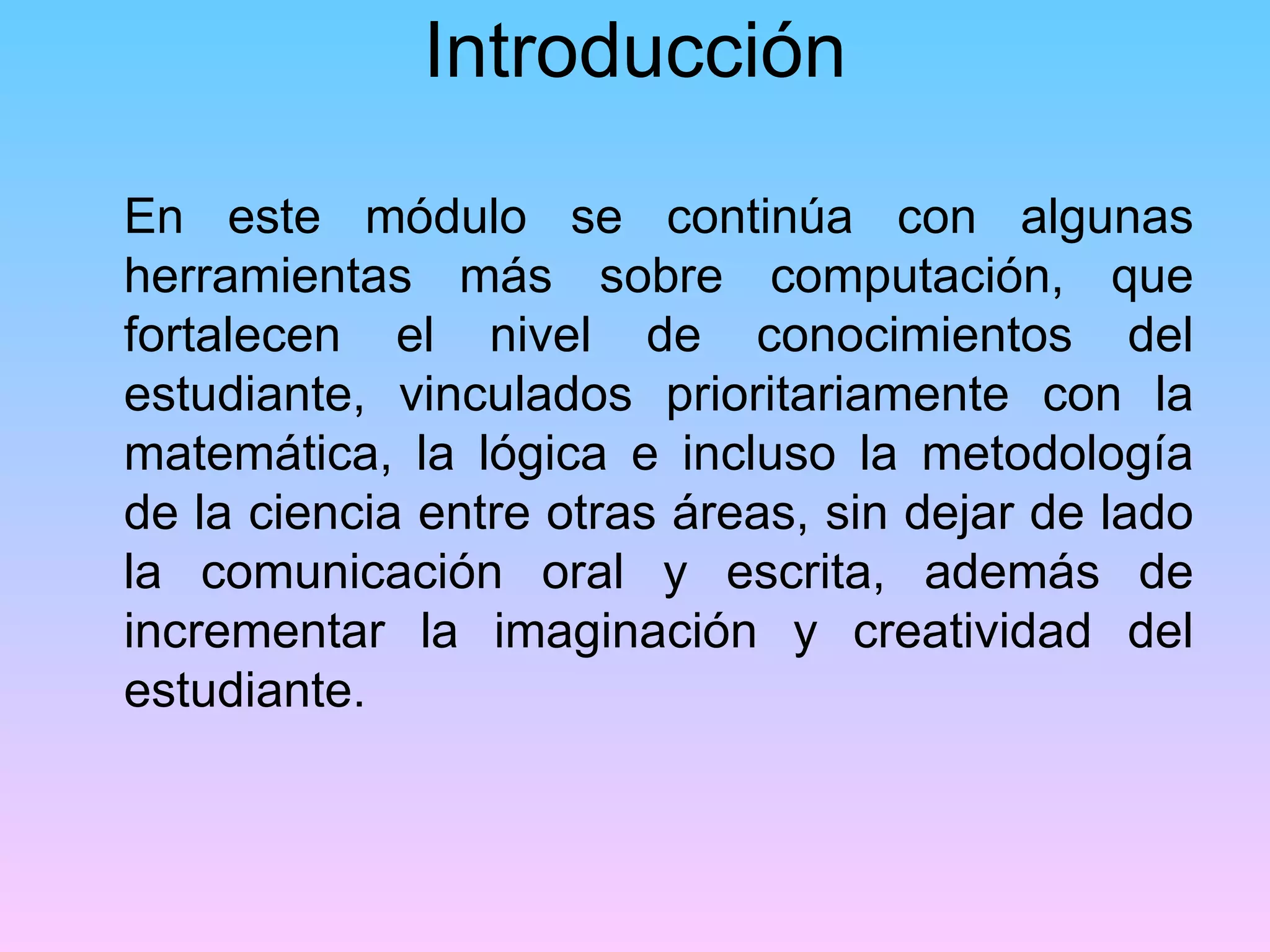 Introducción

En este módulo se continúa con algunas
herramientas más sobre computación, que
fortalecen el nivel de conocimientos del
estudiante, vinculados prioritariamente con la
matemática, la lógica e incluso la metodología
de la ciencia entre otras áreas, sin dejar de lado
la comunicación oral y escrita, además de
incrementar la imaginación y creatividad del
estudiante.
 