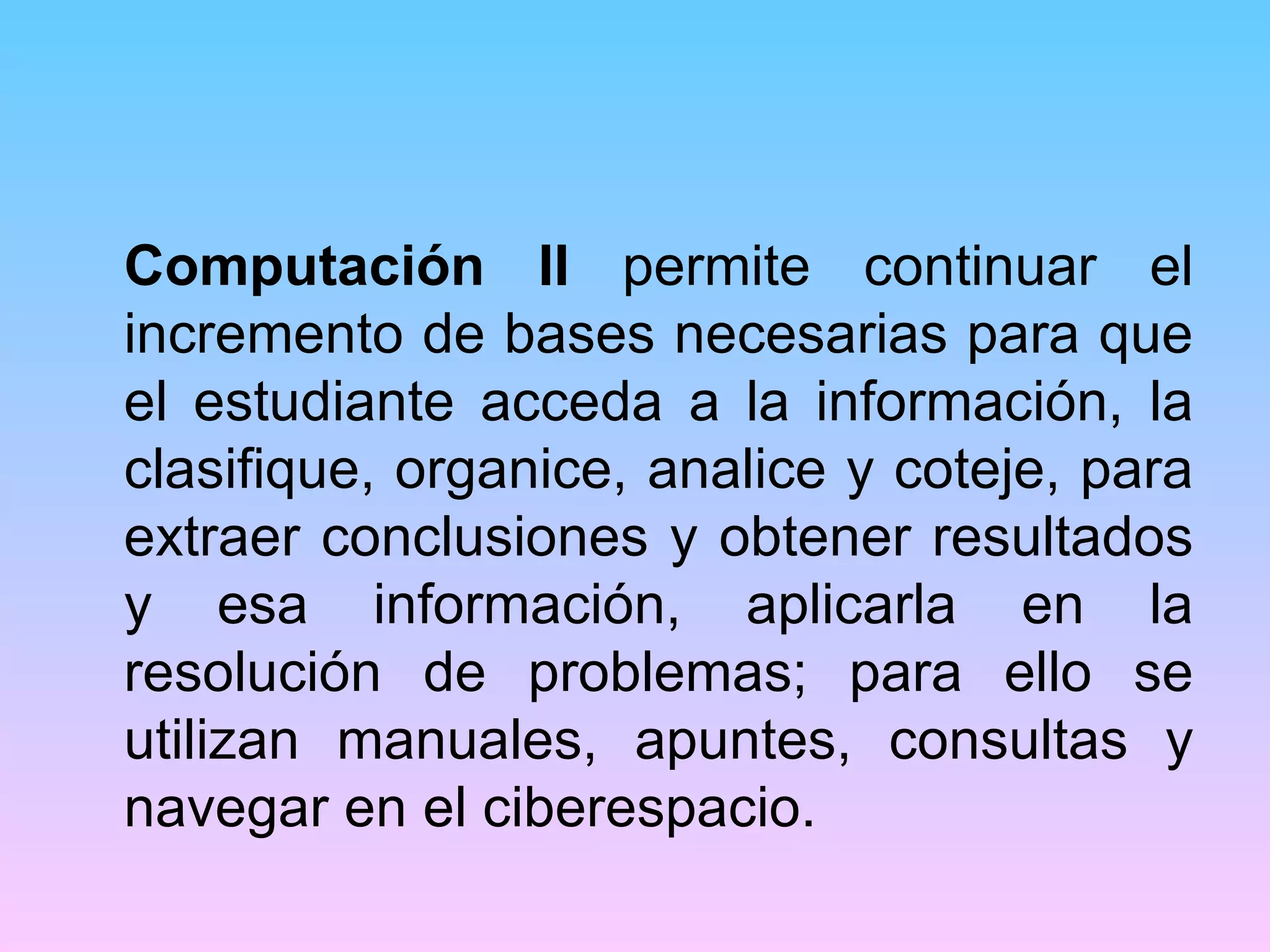 Computación II permite continuar el
incremento de bases necesarias para que
el estudiante acceda a la información, la
clasifique, organice, analice y coteje, para
extraer conclusiones y obtener resultados
y esa información, aplicarla en la
resolución de problemas; para ello se
utilizan manuales, apuntes, consultas y
navegar en el ciberespacio.
 