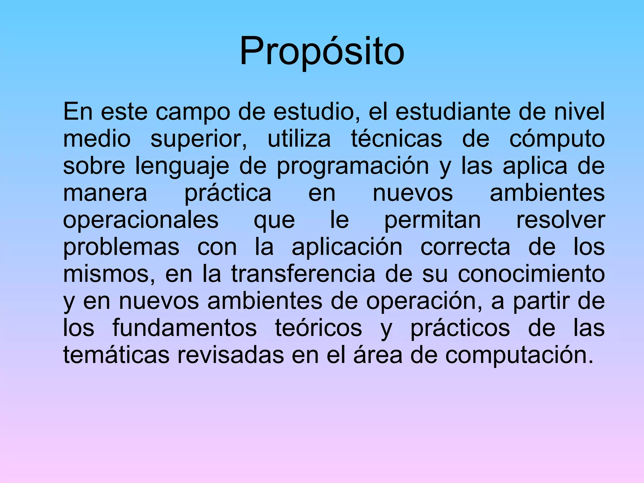 Propósito
En este campo de estudio, el estudiante de nivel
medio superior, utiliza técnicas de cómputo
sobre lenguaje de programación y las aplica de
manera práctica en nuevos ambientes
operacionales que le permitan resolver
problemas con la aplicación correcta de los
mismos, en la transferencia de su conocimiento
y en nuevos ambientes de operación, a partir de
los fundamentos teóricos y prácticos de las
temáticas revisadas en el área de computación.
 