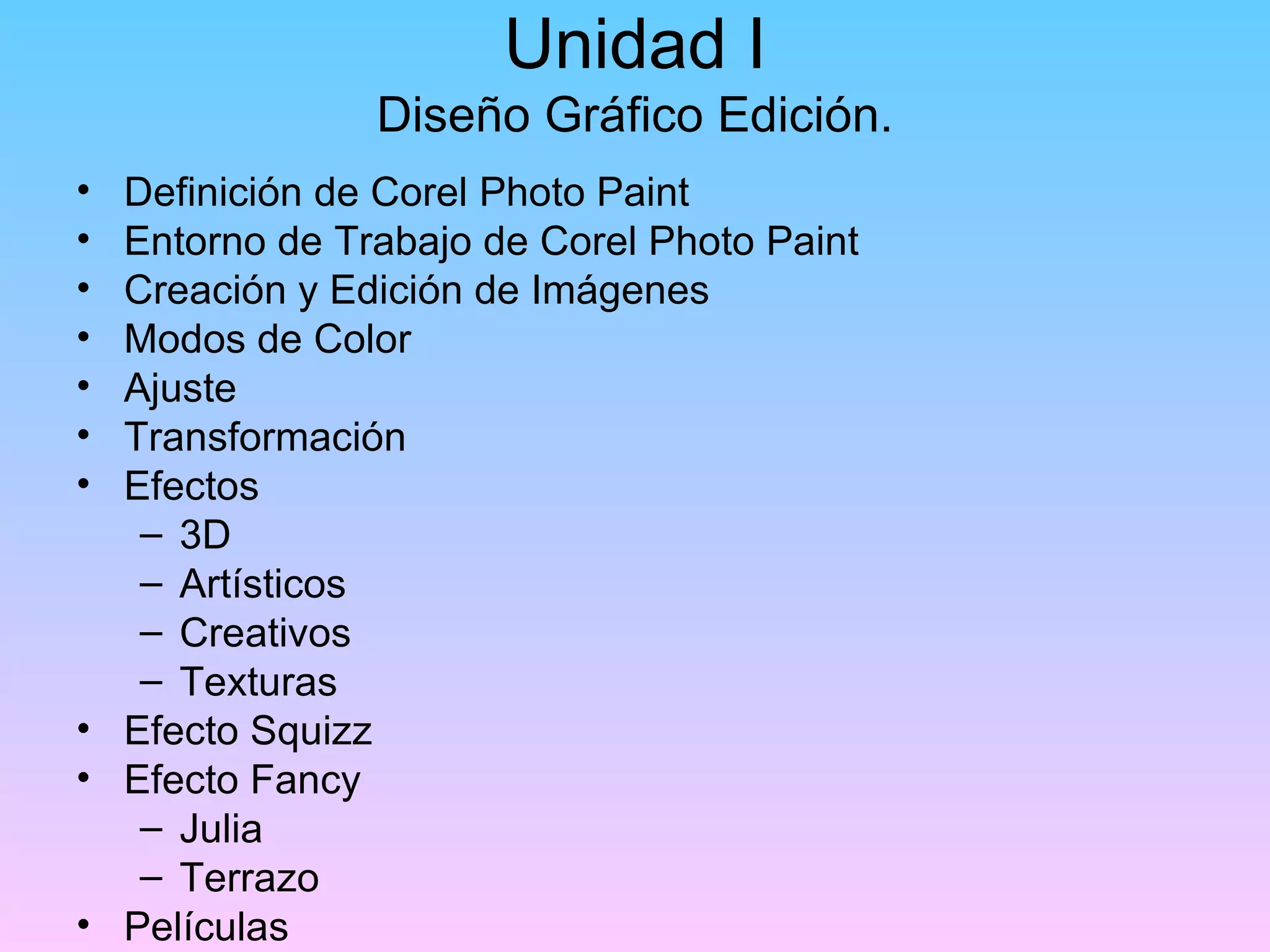 Unidad I
               Diseño Gráfico Edición.
• Definición de Corel Photo Paint
• Entorno de Trabajo de Corel Photo Paint
• Creación y Edición de Imágenes
• Modos de Color
• Ajuste
• Transformación
• Efectos
   – 3D
   – Artísticos
   – Creativos
   – Texturas
• Efecto Squizz
• Efecto Fancy
   – Julia
   – Terrazo
• Películas
 
