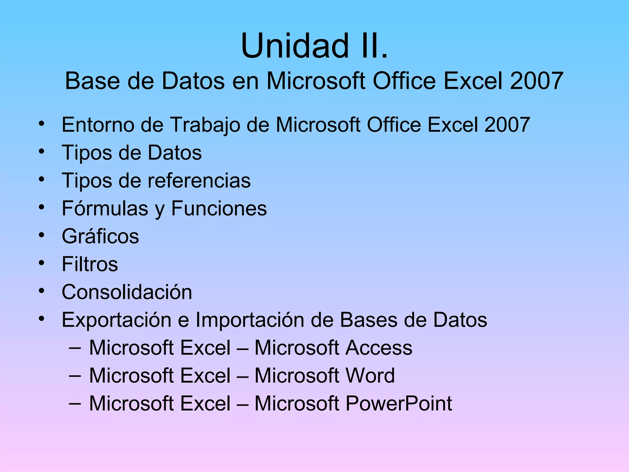 Unidad II.
    Base de Datos en Microsoft Office Excel 2007
•   Entorno de Trabajo de Microsoft Office Excel 2007
•   Tipos de Datos
•   Tipos de referencias
•   Fórmulas y Funciones
•   Gráficos
•   Filtros
•   Consolidación
•   Exportación e Importación de Bases de Datos
     – Microsoft Excel – Microsoft Access
     – Microsoft Excel – Microsoft Word
     – Microsoft Excel – Microsoft PowerPoint
 