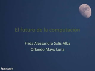 El futuro de la computación
Frida Alessandra Solís Alba
Orlando Mayo Luna
 