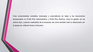 Crea comprobantes contables (manuales y automáticos) en base a los documentos
almacenados en Profit Plus Administrativo y Profit Plus Nómina. Lleva la gestión de los
activos fijos y pasivos realizables de la empresa; así como también todo lo relacionado con
el ajuste por inflación fiscal y financiero.
 