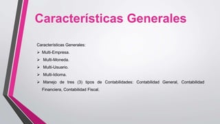 Características Generales:
 Multi-Empresa.
 Multi-Moneda.
 Multi-Usuario.
 Multi-Idioma.
 Manejo de tres (3) tipos de Contabilidades: Contabilidad General, Contabilidad
Financiera, Contabilidad Fiscal.
Características Generales
 