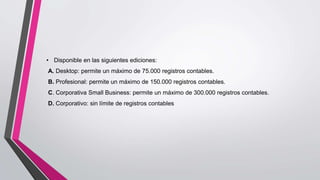 • Disponible en las siguientes ediciones:
A. Desktop: permite un máximo de 75.000 registros contables.
B. Profesional: permite un máximo de 150.000 registros contables.
C. Corporativa Small Business: permite un máximo de 300.000 registros contables.
D. Corporativo: sin límite de registros contables
 