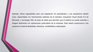 Además, ofrece capacidades para una adaptación sin precedentes y una arquitectura abierta
única, desarrollada con herramientas estándar de la industria, incluyendo Visual Studio 6.0 de
Microsoft, y tecnología SQL de base de datos que permiten que el sistema se pueda extender e
integrar fácilmente con aplicaciones particulares de la empresa. Este diseño proporciona a los
usuarios la máxima flexibilidad, eficiencia, confiabilidad y desempeño.
 