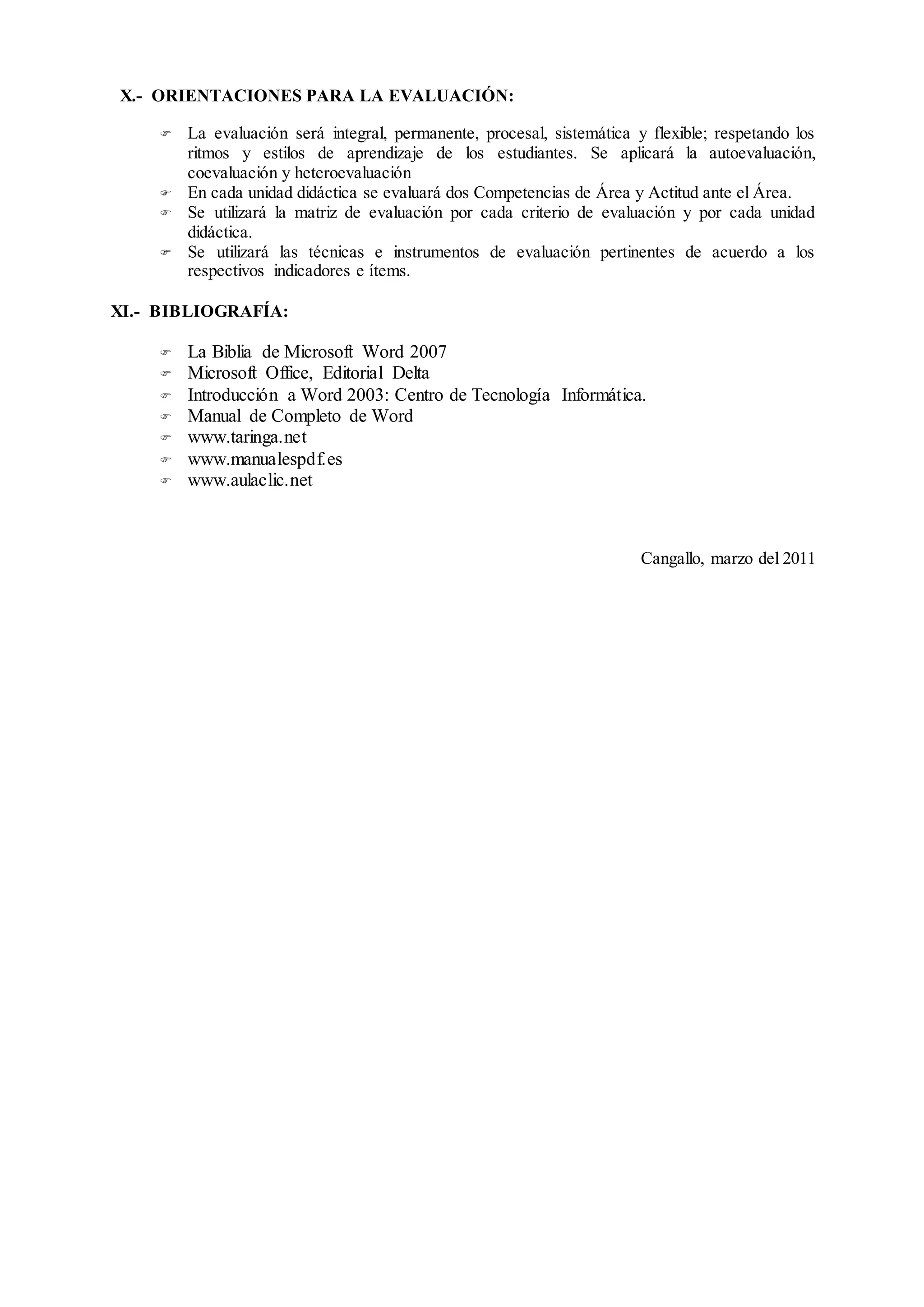 X.- ORIENTACIONES PARA LA EVALUACIÓN:
 La evaluación será integral, permanente, procesal, sistemática y flexible; respetando los
ritmos y estilos de aprendizaje de los estudiantes. Se aplicará la autoevaluación,
coevaluación y heteroevaluación
 En cada unidad didáctica se evaluará dos Competencias de Área y Actitud ante el Área.
 Se utilizará la matriz de evaluación por cada criterio de evaluación y por cada unidad
didáctica.
 Se utilizará las técnicas e instrumentos de evaluación pertinentes de acuerdo a los
respectivos indicadores e ítems.
XI.- BIBLIOGRAFÍA:
 La Biblia de Microsoft Word 2007
 Microsoft Office, Editorial Delta
 Introducción a Word 2003: Centro de Tecnología Informática.
 Manual de Completo de Word
 www.taringa.net
 www.manualespdf.es
 www.aulaclic.net
Cangallo, marzo del 2011
 