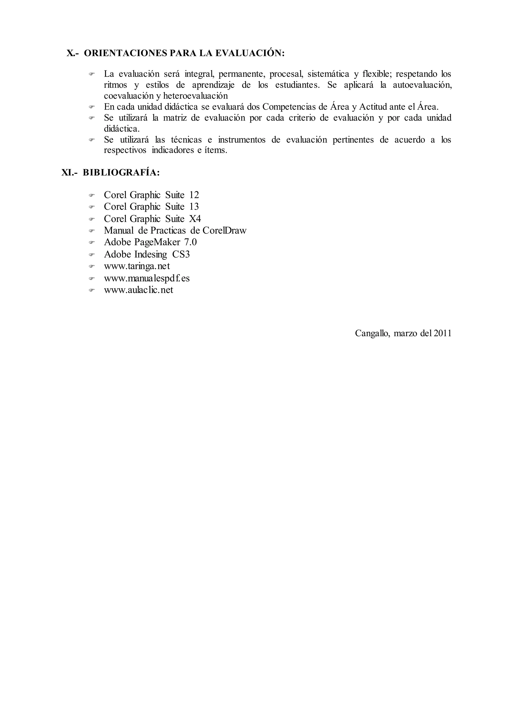 X.- ORIENTACIONES PARA LA EVALUACIÓN:
 La evaluación será integral, permanente, procesal, sistemática y flexible; respetando los
ritmos y estilos de aprendizaje de los estudiantes. Se aplicará la autoevaluación,
coevaluación y heteroevaluación
 En cada unidad didáctica se evaluará dos Competencias de Área y Actitud ante el Área.
 Se utilizará la matriz de evaluación por cada criterio de evaluación y por cada unidad
didáctica.
 Se utilizará las técnicas e instrumentos de evaluación pertinentes de acuerdo a los
respectivos indicadores e ítems.
XI.- BIBLIOGRAFÍA:
 Corel Graphic Suite 12
 Corel Graphic Suite 13
 Corel Graphic Suite X4
 Manual de Practicas de CorelDraw
 Adobe PageMaker 7.0
 Adobe Indesing CS3
 www.taringa.net
 www.manualespdf.es
 www.aulaclic.net
Cangallo, marzo del 2011
 