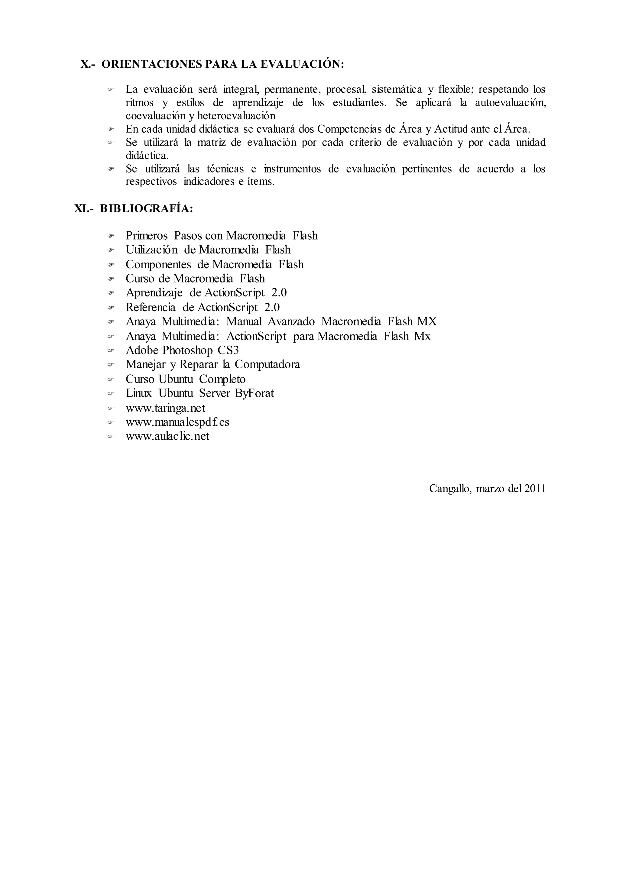 X.- ORIENTACIONES PARA LA EVALUACIÓN:
 La evaluación será integral, permanente, procesal, sistemática y flexible; respetando los
ritmos y estilos de aprendizaje de los estudiantes. Se aplicará la autoevaluación,
coevaluación y heteroevaluación
 En cada unidad didáctica se evaluará dos Competencias de Área y Actitud ante el Área.
 Se utilizará la matriz de evaluación por cada criterio de evaluación y por cada unidad
didáctica.
 Se utilizará las técnicas e instrumentos de evaluación pertinentes de acuerdo a los
respectivos indicadores e ítems.
XI.- BIBLIOGRAFÍA:
 Primeros Pasos con Macromedia Flash
 Utilización de Macromedia Flash
 Componentes de Macromedia Flash
 Curso de Macromedia Flash
 Aprendizaje de ActionScript 2.0
 Referencia de ActionScript 2.0
 Anaya Multimedia: Manual Avanzado Macromedia Flash MX
 Anaya Multimedia: ActionScript para Macromedia Flash Mx
 Adobe Photoshop CS3
 Manejar y Reparar la Computadora
 Curso Ubuntu Completo
 Linux Ubuntu Server ByForat
 www.taringa.net
 www.manualespdf.es
 www.aulaclic.net
Cangallo, marzo del 2011
 