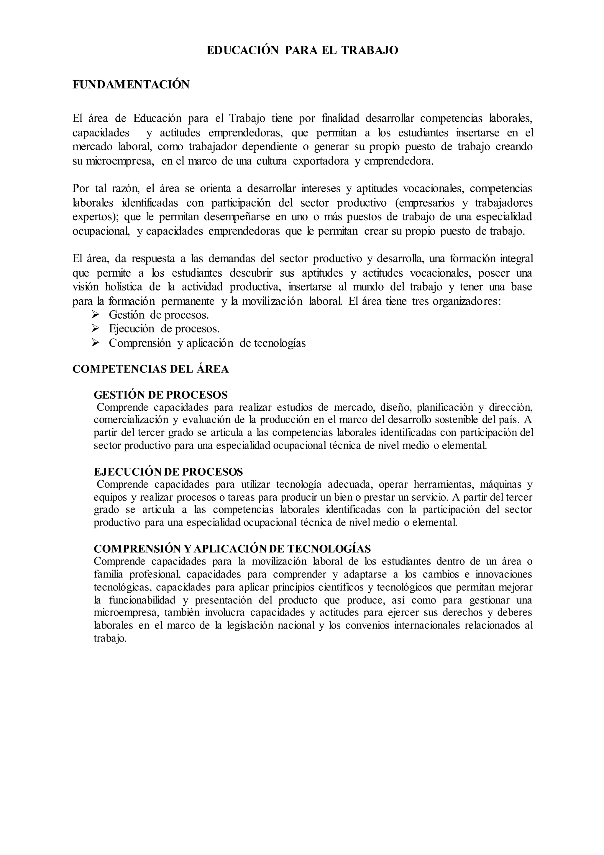 EDUCACIÓN PARA EL TRABAJO
FUNDAMENTACIÓN
El área de Educación para el Trabajo tiene por finalidad desarrollar competencias laborales,
capacidades y actitudes emprendedoras, que permitan a los estudiantes insertarse en el
mercado laboral, como trabajador dependiente o generar su propio puesto de trabajo creando
su microempresa, en el marco de una cultura exportadora y emprendedora.
Por tal razón, el área se orienta a desarrollar intereses y aptitudes vocacionales, competencias
laborales identificadas con participación del sector productivo (empresarios y trabajadores
expertos); que le permitan desempeñarse en uno o más puestos de trabajo de una especialidad
ocupacional, y capacidades emprendedoras que le permitan crear su propio puesto de trabajo.
El área, da respuesta a las demandas del sector productivo y desarrolla, una formación integral
que permite a los estudiantes descubrir sus aptitudes y actitudes vocacionales, poseer una
visión holística de la actividad productiva, insertarse al mundo del trabajo y tener una base
para la formación permanente y la movilización laboral. El área tiene tres organizadores:
 Gestión de procesos.
 Ejecución de procesos.
 Comprensión y aplicación de tecnologías
COMPETENCIAS DEL ÁREA
GESTIÓN DE PROCESOS
Comprende capacidades para realizar estudios de mercado, diseño, planificación y dirección,
comercialización y evaluación de la producción en el marco del desarrollo sostenible del país. A
partir del tercer grado se articula a las competencias laborales identificadas con participación del
sector productivo para una especialidad ocupacional técnica de nivel medio o elemental.
EJECUCIÓN DE PROCESOS
Comprende capacidades para utilizar tecnología adecuada, operar herramientas, máquinas y
equipos y realizar procesos o tareas para producir un bien o prestar un servicio. A partir del tercer
grado se articula a las competencias laborales identificadas con la participación del sector
productivo para una especialidad ocupacional técnica de nivel medio o elemental.
COMPRENSIÓN YAPLICACIÓNDE TECNOLOGÍAS
Comprende capacidades para la movilización laboral de los estudiantes dentro de un área o
familia profesional, capacidades para comprender y adaptarse a los cambios e innovaciones
tecnológicas, capacidades para aplicar principios científicos y tecnológicos que permitan mejorar
la funcionabilidad y presentación del producto que produce, así como para gestionar una
microempresa, también involucra capacidades y actitudes para ejercer sus derechos y deberes
laborales en el marco de la legislación nacional y los convenios internacionales relacionados al
trabajo.
 