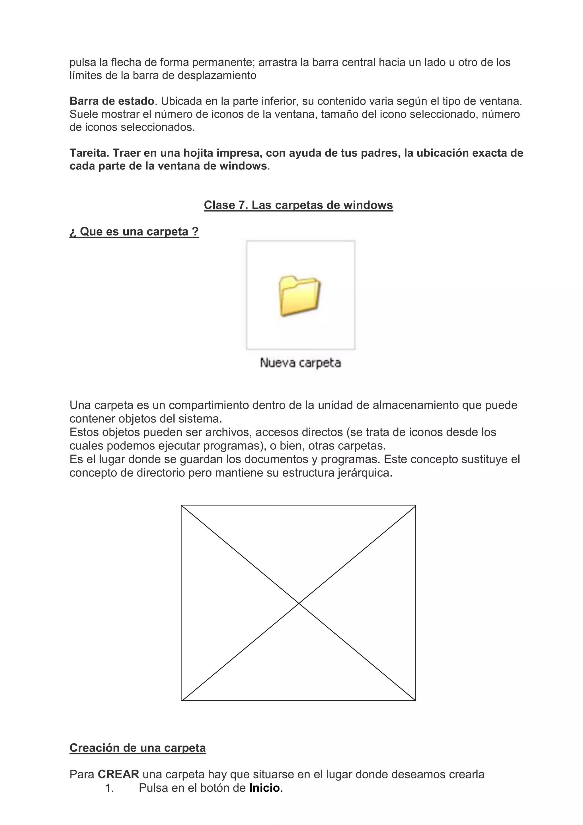 pulsa la flecha de forma permanente; arrastra la barra central hacia un lado u otro de los
límites de la barra de desplazamiento
Barra de estado. Ubicada en la parte inferior, su contenido varia según el tipo de ventana.
Suele mostrar el número de iconos de la ventana, tamaño del icono seleccionado, número
de iconos seleccionados.
Tareita. Traer en una hojita impresa, con ayuda de tus padres, la ubicación exacta de
cada parte de la ventana de windows.
Clase 7. Las carpetas de windows
¿ Que es una carpeta ?
Una carpeta es un compartimiento dentro de la unidad de almacenamiento que puede
contener objetos del sistema.
Estos objetos pueden ser archivos, accesos directos (se trata de iconos desde los
cuales podemos ejecutar programas), o bien, otras carpetas.
Es el lugar donde se guardan los documentos y programas. Este concepto sustituye el
concepto de directorio pero mantiene su estructura jerárquica.
Creación de una carpeta
Para CREAR una carpeta hay que situarse en el lugar donde deseamos crearla
1. Pulsa en el botón de Inicio.
 