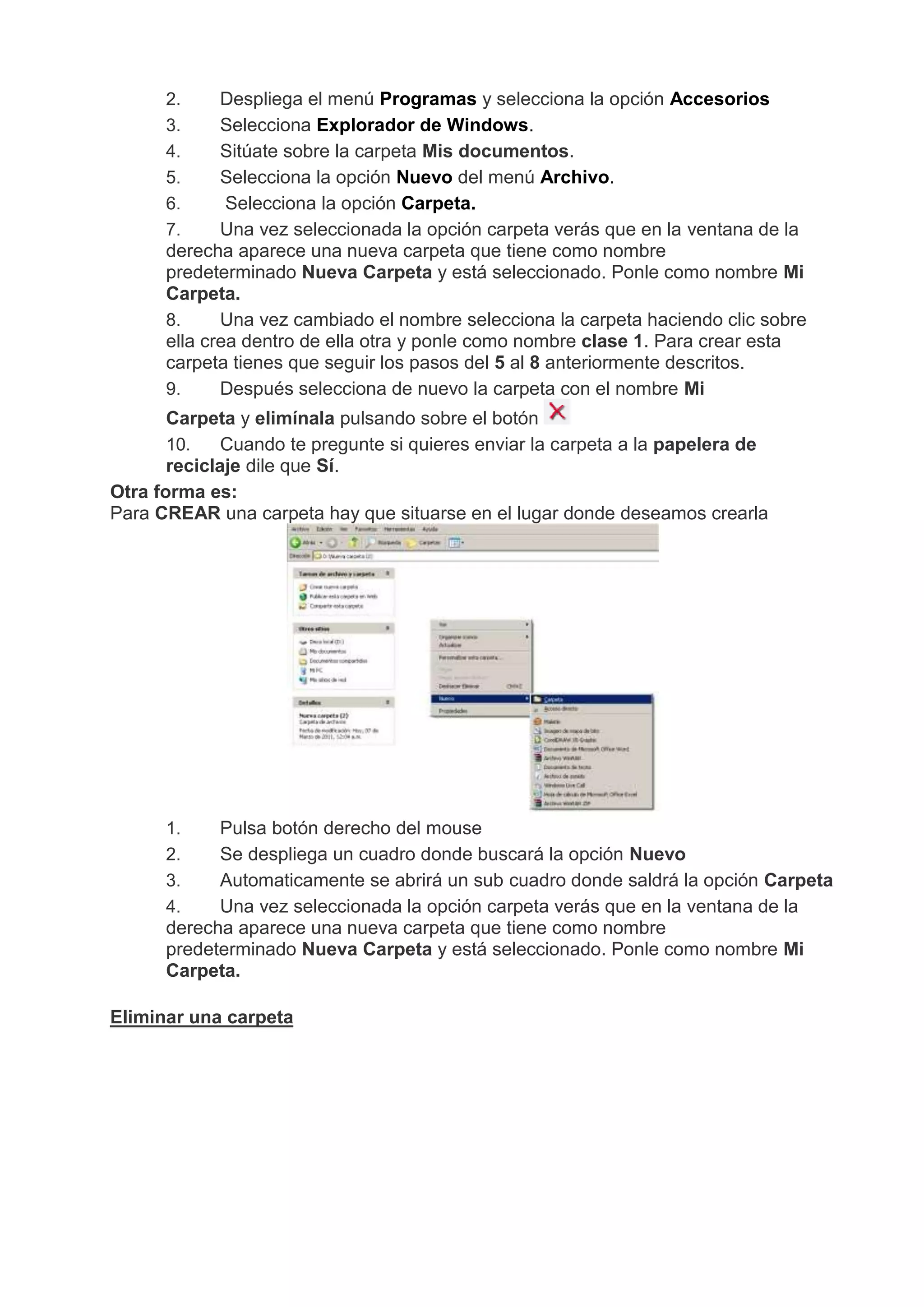 2. Despliega el menú Programas y selecciona la opción Accesorios
3. Selecciona Explorador de Windows.
4. Sitúate sobre la carpeta Mis documentos.
5. Selecciona la opción Nuevo del menú Archivo.
6. Selecciona la opción Carpeta.
7. Una vez seleccionada la opción carpeta verás que en la ventana de la
derecha aparece una nueva carpeta que tiene como nombre
predeterminado Nueva Carpeta y está seleccionado. Ponle como nombre Mi
Carpeta.
8. Una vez cambiado el nombre selecciona la carpeta haciendo clic sobre
ella crea dentro de ella otra y ponle como nombre clase 1. Para crear esta
carpeta tienes que seguir los pasos del 5 al 8 anteriormente descritos.
9. Después selecciona de nuevo la carpeta con el nombre Mi
Carpeta y elimínala pulsando sobre el botón
10. Cuando te pregunte si quieres enviar la carpeta a la papelera de
reciclaje dile que Sí.
Otra forma es:
Para CREAR una carpeta hay que situarse en el lugar donde deseamos crearla
1. Pulsa botón derecho del mouse
2. Se despliega un cuadro donde buscará la opción Nuevo
3. Automaticamente se abrirá un sub cuadro donde saldrá la opción Carpeta
4. Una vez seleccionada la opción carpeta verás que en la ventana de la
derecha aparece una nueva carpeta que tiene como nombre
predeterminado Nueva Carpeta y está seleccionado. Ponle como nombre Mi
Carpeta.
Eliminar una carpeta
 