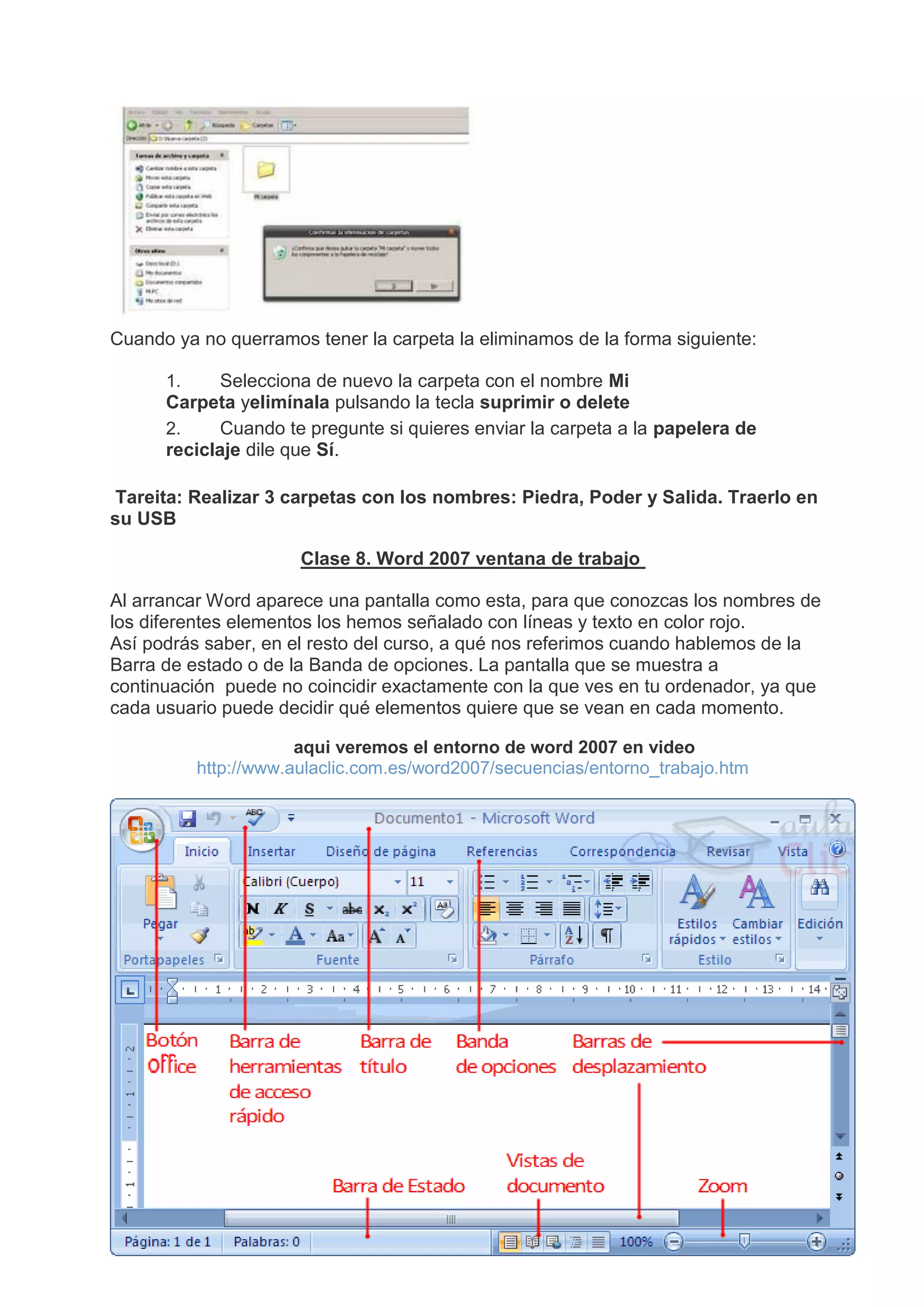 Cuando ya no querramos tener la carpeta la eliminamos de la forma siguiente:
1. Selecciona de nuevo la carpeta con el nombre Mi
Carpeta yelimínala pulsando la tecla suprimir o delete
2. Cuando te pregunte si quieres enviar la carpeta a la papelera de
reciclaje dile que Sí.
Tareita: Realizar 3 carpetas con los nombres: Piedra, Poder y Salida. Traerlo en
su USB
Clase 8. Word 2007 ventana de trabajo
Al arrancar Word aparece una pantalla como esta, para que conozcas los nombres de
los diferentes elementos los hemos señalado con líneas y texto en color rojo.
Así podrás saber, en el resto del curso, a qué nos referimos cuando hablemos de la
Barra de estado o de la Banda de opciones. La pantalla que se muestra a
continuación puede no coincidir exactamente con la que ves en tu ordenador, ya que
cada usuario puede decidir qué elementos quiere que se vean en cada momento.
aqui veremos el entorno de word 2007 en video
http://www.aulaclic.com.es/word2007/secuencias/entorno_trabajo.htm
 