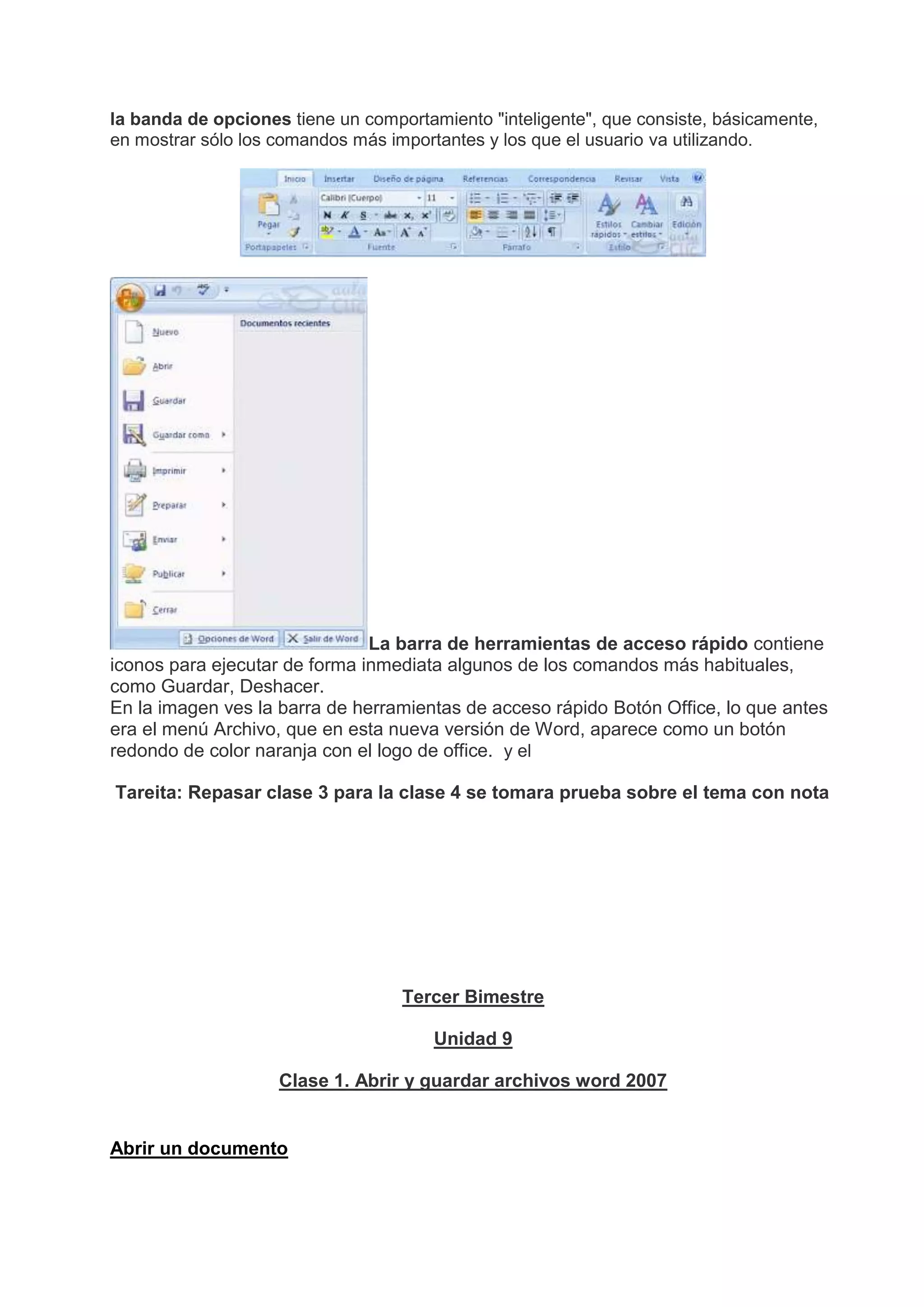 la banda de opciones tiene un comportamiento "inteligente", que consiste, básicamente,
en mostrar sólo los comandos más importantes y los que el usuario va utilizando.
La barra de herramientas de acceso rápido contiene
iconos para ejecutar de forma inmediata algunos de los comandos más habituales,
como Guardar, Deshacer.
En la imagen ves la barra de herramientas de acceso rápido Botón Office, lo que antes
era el menú Archivo, que en esta nueva versión de Word, aparece como un botón
redondo de color naranja con el logo de office. y el
Tareita: Repasar clase 3 para la clase 4 se tomara prueba sobre el tema con nota
Tercer Bimestre
Unidad 9
Clase 1. Abrir y guardar archivos word 2007
Abrir un documento
 