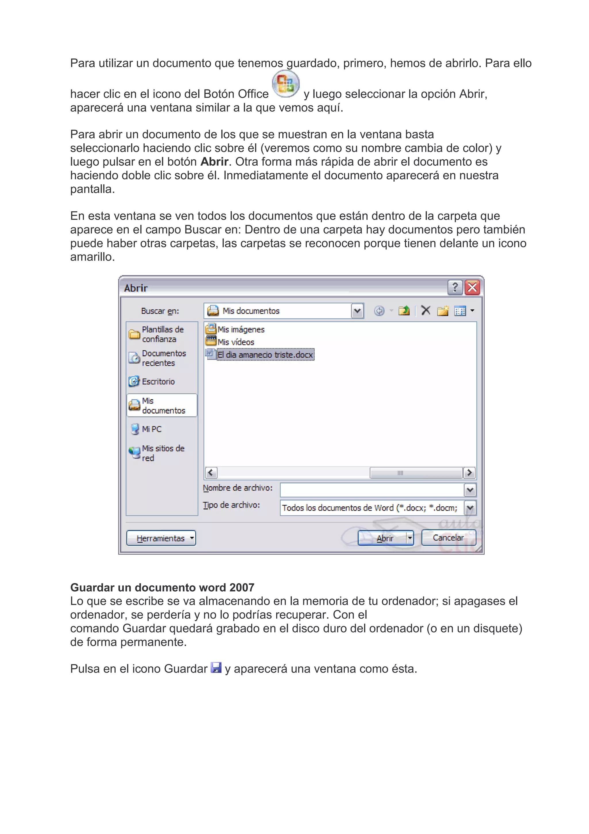 Para utilizar un documento que tenemos guardado, primero, hemos de abrirlo. Para ello
hacer clic en el icono del Botón Office y luego seleccionar la opción Abrir,
aparecerá una ventana similar a la que vemos aquí.
Para abrir un documento de los que se muestran en la ventana basta
seleccionarlo haciendo clic sobre él (veremos como su nombre cambia de color) y
luego pulsar en el botón Abrir. Otra forma más rápida de abrir el documento es
haciendo doble clic sobre él. Inmediatamente el documento aparecerá en nuestra
pantalla.
En esta ventana se ven todos los documentos que están dentro de la carpeta que
aparece en el campo Buscar en: Dentro de una carpeta hay documentos pero también
puede haber otras carpetas, las carpetas se reconocen porque tienen delante un icono
amarillo.
Guardar un documento word 2007
Lo que se escribe se va almacenando en la memoria de tu ordenador; si apagases el
ordenador, se perdería y no lo podrías recuperar. Con el
comando Guardar quedará grabado en el disco duro del ordenador (o en un disquete)
de forma permanente.
Pulsa en el icono Guardar y aparecerá una ventana como ésta.
 