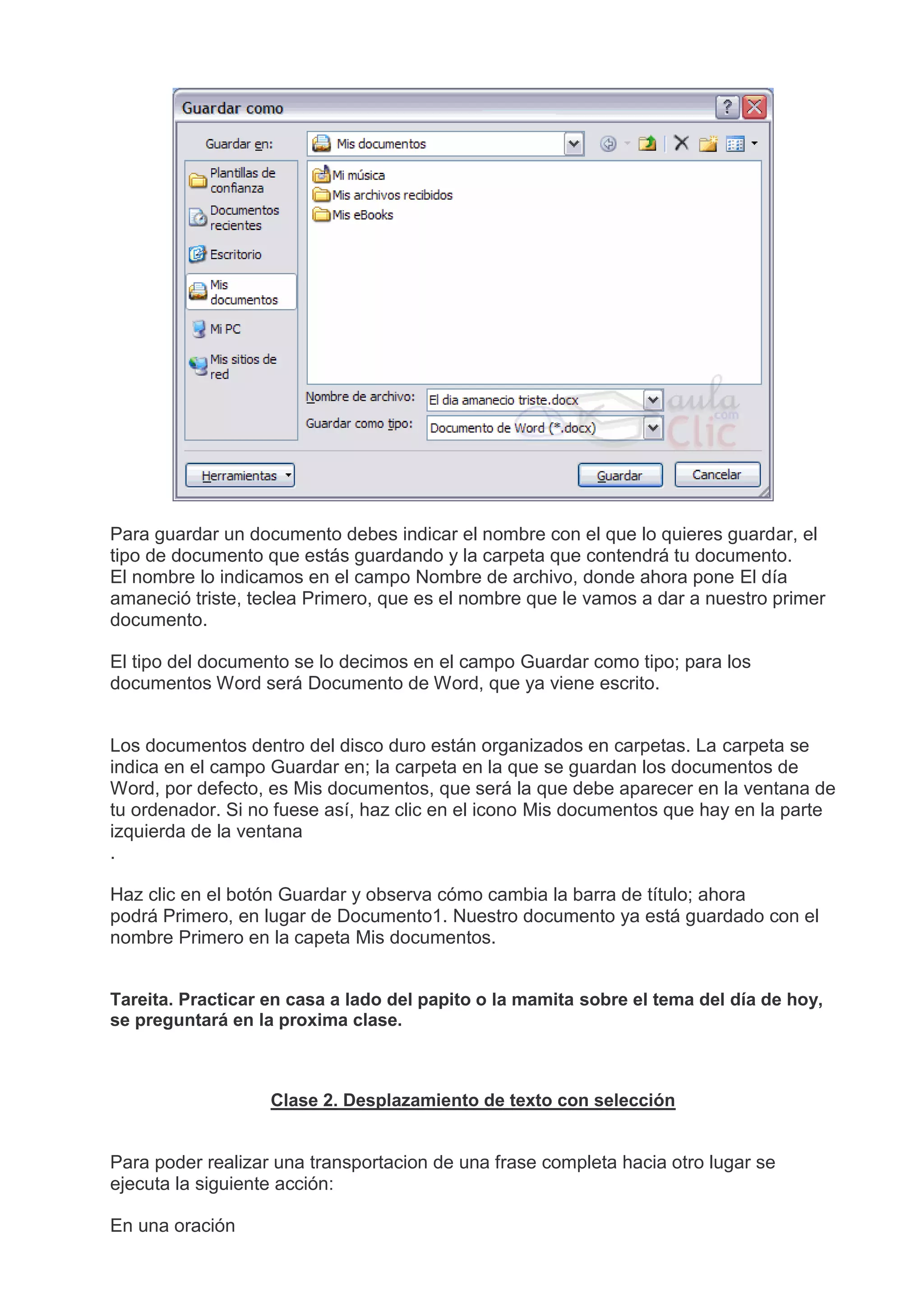 Para guardar un documento debes indicar el nombre con el que lo quieres guardar, el
tipo de documento que estás guardando y la carpeta que contendrá tu documento.
El nombre lo indicamos en el campo Nombre de archivo, donde ahora pone El día
amaneció triste, teclea Primero, que es el nombre que le vamos a dar a nuestro primer
documento.
El tipo del documento se lo decimos en el campo Guardar como tipo; para los
documentos Word será Documento de Word, que ya viene escrito.
Los documentos dentro del disco duro están organizados en carpetas. La carpeta se
indica en el campo Guardar en; la carpeta en la que se guardan los documentos de
Word, por defecto, es Mis documentos, que será la que debe aparecer en la ventana de
tu ordenador. Si no fuese así, haz clic en el icono Mis documentos que hay en la parte
izquierda de la ventana
.
Haz clic en el botón Guardar y observa cómo cambia la barra de título; ahora
podrá Primero, en lugar de Documento1. Nuestro documento ya está guardado con el
nombre Primero en la capeta Mis documentos.
Tareita. Practicar en casa a lado del papito o la mamita sobre el tema del día de hoy,
se preguntará en la proxima clase.
Clase 2. Desplazamiento de texto con selección
Para poder realizar una transportacion de una frase completa hacia otro lugar se
ejecuta la siguiente acción:
En una oración
 