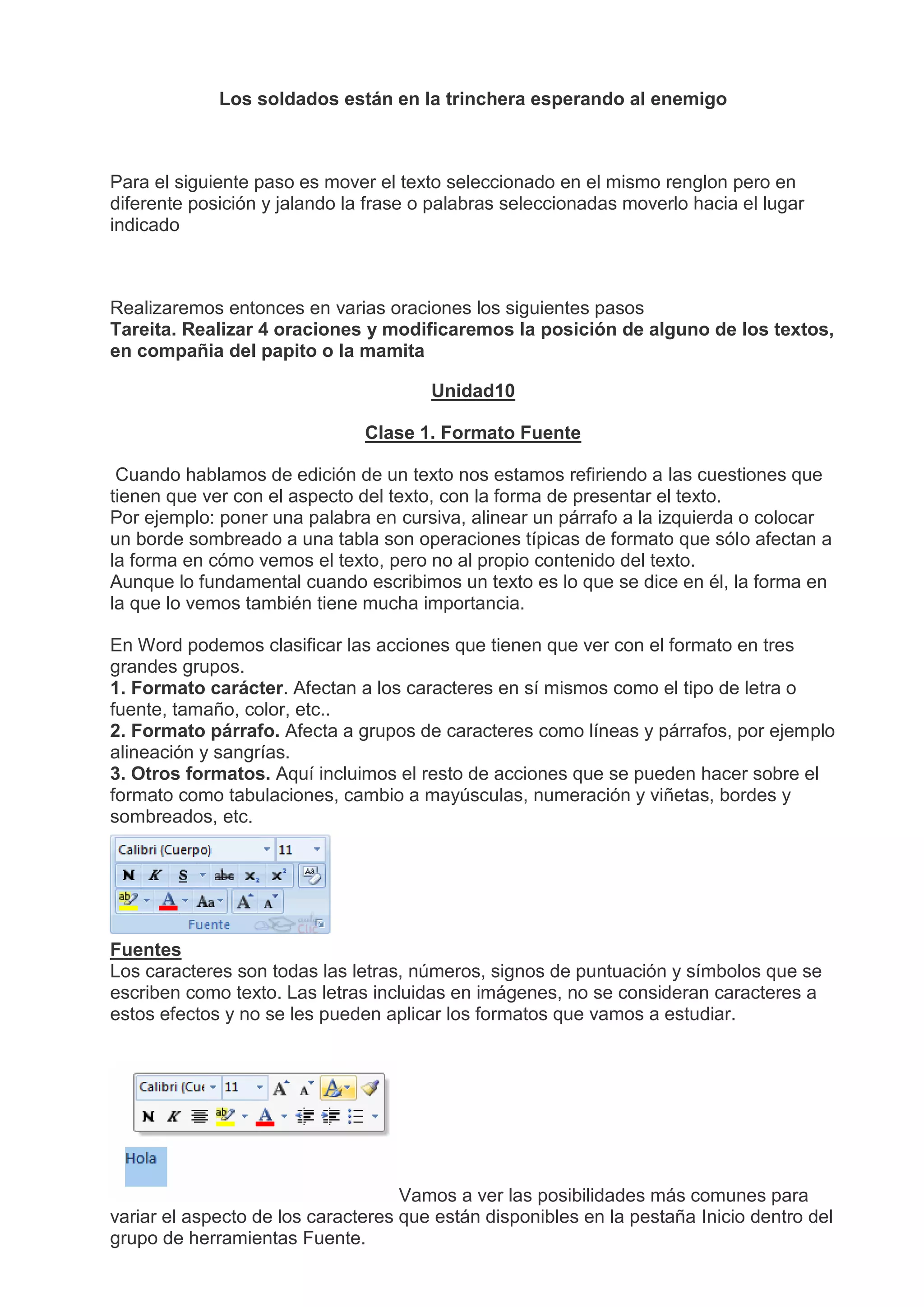 Los soldados están en la trinchera esperando al enemigo
Para el siguiente paso es mover el texto seleccionado en el mismo renglon pero en
diferente posición y jalando la frase o palabras seleccionadas moverlo hacia el lugar
indicado
Realizaremos entonces en varias oraciones los siguientes pasos
Tareita. Realizar 4 oraciones y modificaremos la posición de alguno de los textos,
en compañia del papito o la mamita
Unidad10
Clase 1. Formato Fuente
Cuando hablamos de edición de un texto nos estamos refiriendo a las cuestiones que
tienen que ver con el aspecto del texto, con la forma de presentar el texto.
Por ejemplo: poner una palabra en cursiva, alinear un párrafo a la izquierda o colocar
un borde sombreado a una tabla son operaciones típicas de formato que sólo afectan a
la forma en cómo vemos el texto, pero no al propio contenido del texto.
Aunque lo fundamental cuando escribimos un texto es lo que se dice en él, la forma en
la que lo vemos también tiene mucha importancia.
En Word podemos clasificar las acciones que tienen que ver con el formato en tres
grandes grupos.
1. Formato carácter. Afectan a los caracteres en sí mismos como el tipo de letra o
fuente, tamaño, color, etc..
2. Formato párrafo. Afecta a grupos de caracteres como líneas y párrafos, por ejemplo
alineación y sangrías.
3. Otros formatos. Aquí incluimos el resto de acciones que se pueden hacer sobre el
formato como tabulaciones, cambio a mayúsculas, numeración y viñetas, bordes y
sombreados, etc.
Fuentes
Los caracteres son todas las letras, números, signos de puntuación y símbolos que se
escriben como texto. Las letras incluidas en imágenes, no se consideran caracteres a
estos efectos y no se les pueden aplicar los formatos que vamos a estudiar.
Vamos a ver las posibilidades más comunes para
variar el aspecto de los caracteres que están disponibles en la pestaña Inicio dentro del
grupo de herramientas Fuente.
 