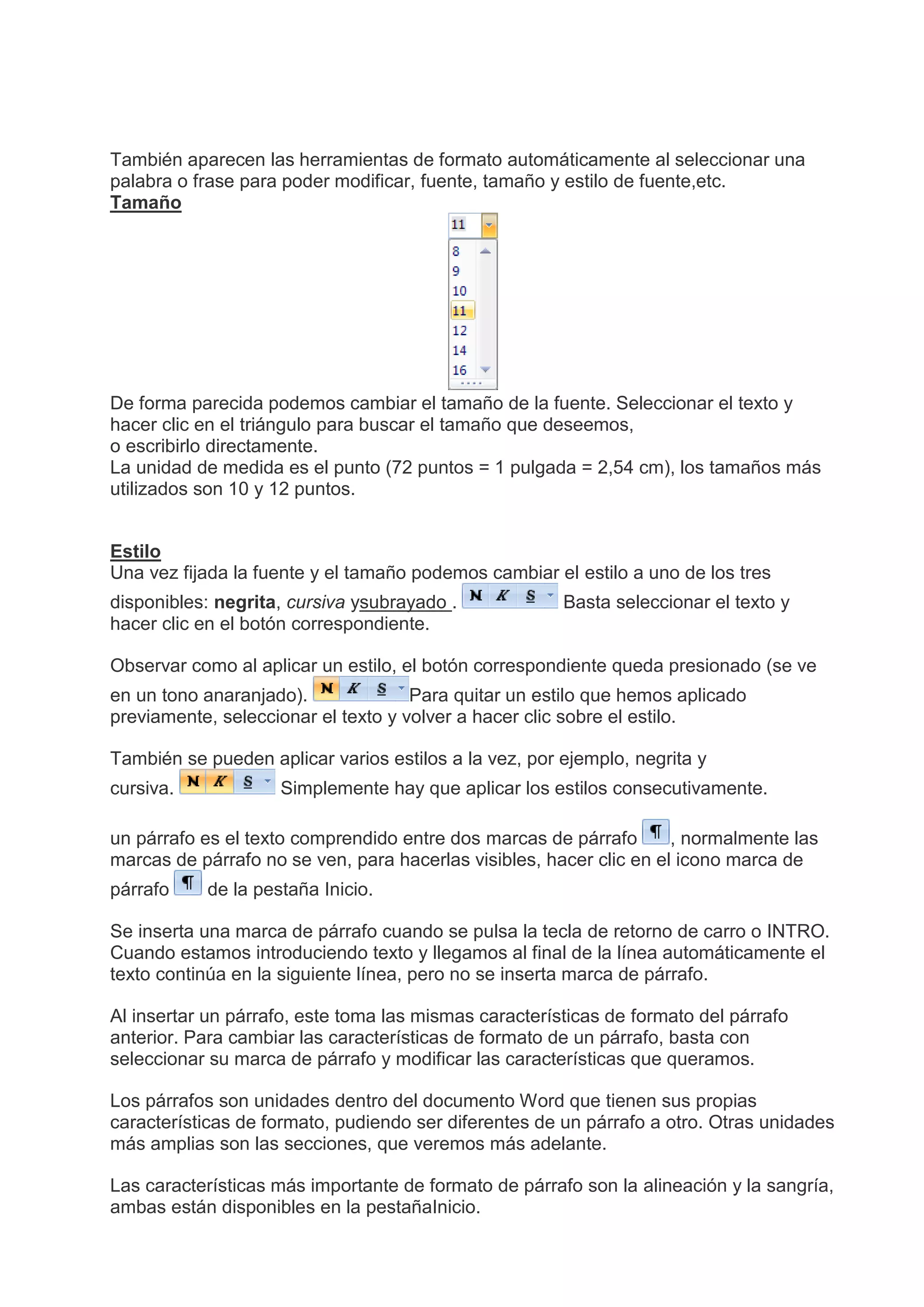 También aparecen las herramientas de formato automáticamente al seleccionar una
palabra o frase para poder modificar, fuente, tamaño y estilo de fuente,etc.
Tamaño
De forma parecida podemos cambiar el tamaño de la fuente. Seleccionar el texto y
hacer clic en el triángulo para buscar el tamaño que deseemos,
o escribirlo directamente.
La unidad de medida es el punto (72 puntos = 1 pulgada = 2,54 cm), los tamaños más
utilizados son 10 y 12 puntos.
Estilo
Una vez fijada la fuente y el tamaño podemos cambiar el estilo a uno de los tres
disponibles: negrita, cursiva ysubrayado . Basta seleccionar el texto y
hacer clic en el botón correspondiente.
Observar como al aplicar un estilo, el botón correspondiente queda presionado (se ve
en un tono anaranjado). Para quitar un estilo que hemos aplicado
previamente, seleccionar el texto y volver a hacer clic sobre el estilo.
También se pueden aplicar varios estilos a la vez, por ejemplo, negrita y
cursiva. Simplemente hay que aplicar los estilos consecutivamente.
un párrafo es el texto comprendido entre dos marcas de párrafo , normalmente las
marcas de párrafo no se ven, para hacerlas visibles, hacer clic en el icono marca de
párrafo de la pestaña Inicio.
Se inserta una marca de párrafo cuando se pulsa la tecla de retorno de carro o INTRO.
Cuando estamos introduciendo texto y llegamos al final de la línea automáticamente el
texto continúa en la siguiente línea, pero no se inserta marca de párrafo.
Al insertar un párrafo, este toma las mismas características de formato del párrafo
anterior. Para cambiar las características de formato de un párrafo, basta con
seleccionar su marca de párrafo y modificar las características que queramos.
Los párrafos son unidades dentro del documento Word que tienen sus propias
características de formato, pudiendo ser diferentes de un párrafo a otro. Otras unidades
más amplias son las secciones, que veremos más adelante.
Las características más importante de formato de párrafo son la alineación y la sangría,
ambas están disponibles en la pestañaInicio.
 