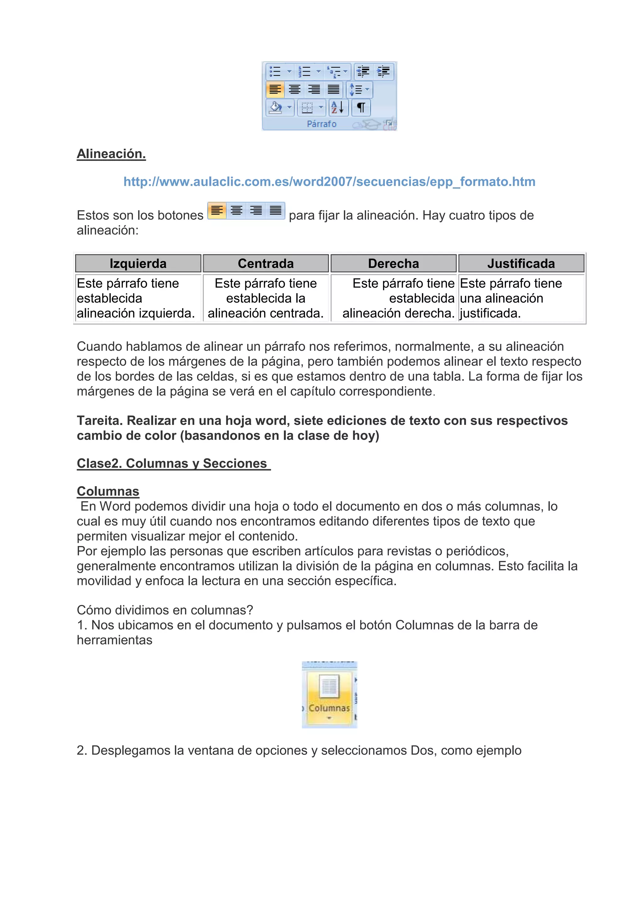 Alineación.
http://www.aulaclic.com.es/word2007/secuencias/epp_formato.htm
Estos son los botones para fijar la alineación. Hay cuatro tipos de
alineación:
Izquierda Centrada Derecha Justificada
Este párrafo tiene
establecida
alineación izquierda.
Este párrafo tiene
establecida la
alineación centrada.
Este párrafo tiene
establecida
alineación derecha.
Este párrafo tiene
una alineación
justificada.
Cuando hablamos de alinear un párrafo nos referimos, normalmente, a su alineación
respecto de los márgenes de la página, pero también podemos alinear el texto respecto
de los bordes de las celdas, si es que estamos dentro de una tabla. La forma de fijar los
márgenes de la página se verá en el capítulo correspondiente.
Tareita. Realizar en una hoja word, siete ediciones de texto con sus respectivos
cambio de color (basandonos en la clase de hoy)
Clase2. Columnas y Secciones
Columnas
En Word podemos dividir una hoja o todo el documento en dos o más columnas, lo
cual es muy útil cuando nos encontramos editando diferentes tipos de texto que
permiten visualizar mejor el contenido.
Por ejemplo las personas que escriben artículos para revistas o periódicos,
generalmente encontramos utilizan la división de la página en columnas. Esto facilita la
movilidad y enfoca la lectura en una sección específica.
Cómo dividimos en columnas?
1. Nos ubicamos en el documento y pulsamos el botón Columnas de la barra de
herramientas
2. Desplegamos la ventana de opciones y seleccionamos Dos, como ejemplo
 