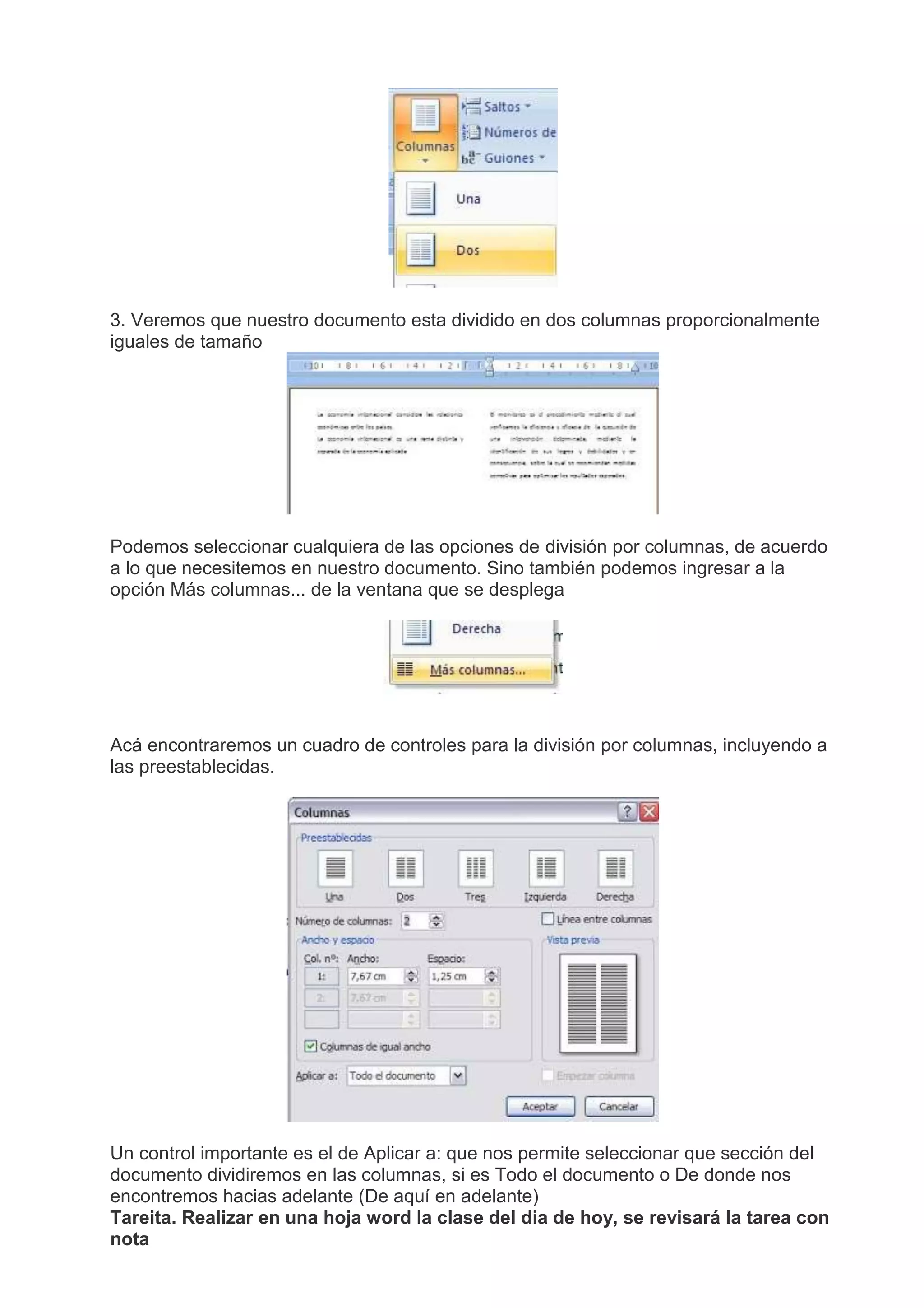 3. Veremos que nuestro documento esta dividido en dos columnas proporcionalmente
iguales de tamaño
Podemos seleccionar cualquiera de las opciones de división por columnas, de acuerdo
a lo que necesitemos en nuestro documento. Sino también podemos ingresar a la
opción Más columnas... de la ventana que se desplega
Acá encontraremos un cuadro de controles para la división por columnas, incluyendo a
las preestablecidas.
Un control importante es el de Aplicar a: que nos permite seleccionar que sección del
documento dividiremos en las columnas, si es Todo el documento o De donde nos
encontremos hacias adelante (De aquí en adelante)
Tareita. Realizar en una hoja word la clase del dia de hoy, se revisará la tarea con
nota
 