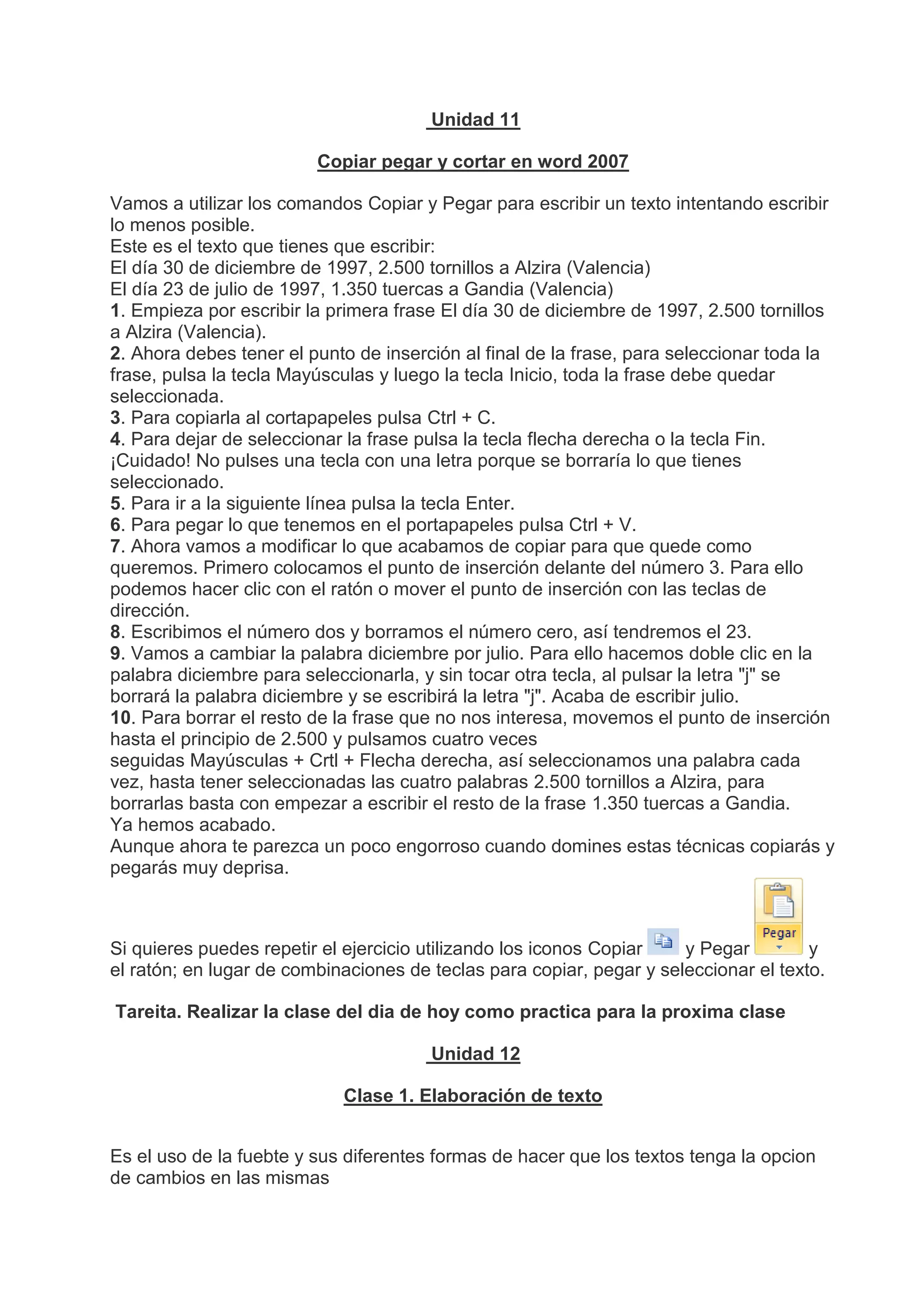 Unidad 11
Copiar pegar y cortar en word 2007
Vamos a utilizar los comandos Copiar y Pegar para escribir un texto intentando escribir
lo menos posible.
Este es el texto que tienes que escribir:
El día 30 de diciembre de 1997, 2.500 tornillos a Alzira (Valencia)
El día 23 de julio de 1997, 1.350 tuercas a Gandia (Valencia)
1. Empieza por escribir la primera frase El día 30 de diciembre de 1997, 2.500 tornillos
a Alzira (Valencia).
2. Ahora debes tener el punto de inserción al final de la frase, para seleccionar toda la
frase, pulsa la tecla Mayúsculas y luego la tecla Inicio, toda la frase debe quedar
seleccionada.
3. Para copiarla al cortapapeles pulsa Ctrl + C.
4. Para dejar de seleccionar la frase pulsa la tecla flecha derecha o la tecla Fin.
¡Cuidado! No pulses una tecla con una letra porque se borraría lo que tienes
seleccionado.
5. Para ir a la siguiente línea pulsa la tecla Enter.
6. Para pegar lo que tenemos en el portapapeles pulsa Ctrl + V.
7. Ahora vamos a modificar lo que acabamos de copiar para que quede como
queremos. Primero colocamos el punto de inserción delante del número 3. Para ello
podemos hacer clic con el ratón o mover el punto de inserción con las teclas de
dirección.
8. Escribimos el número dos y borramos el número cero, así tendremos el 23.
9. Vamos a cambiar la palabra diciembre por julio. Para ello hacemos doble clic en la
palabra diciembre para seleccionarla, y sin tocar otra tecla, al pulsar la letra "j" se
borrará la palabra diciembre y se escribirá la letra "j". Acaba de escribir julio.
10. Para borrar el resto de la frase que no nos interesa, movemos el punto de inserción
hasta el principio de 2.500 y pulsamos cuatro veces
seguidas Mayúsculas + Crtl + Flecha derecha, así seleccionamos una palabra cada
vez, hasta tener seleccionadas las cuatro palabras 2.500 tornillos a Alzira, para
borrarlas basta con empezar a escribir el resto de la frase 1.350 tuercas a Gandia.
Ya hemos acabado.
Aunque ahora te parezca un poco engorroso cuando domines estas técnicas copiarás y
pegarás muy deprisa.
Si quieres puedes repetir el ejercicio utilizando los iconos Copiar y Pegar y
el ratón; en lugar de combinaciones de teclas para copiar, pegar y seleccionar el texto.
Tareita. Realizar la clase del dia de hoy como practica para la proxima clase
Unidad 12
Clase 1. Elaboración de texto
Es el uso de la fuebte y sus diferentes formas de hacer que los textos tenga la opcion
de cambios en las mismas
 