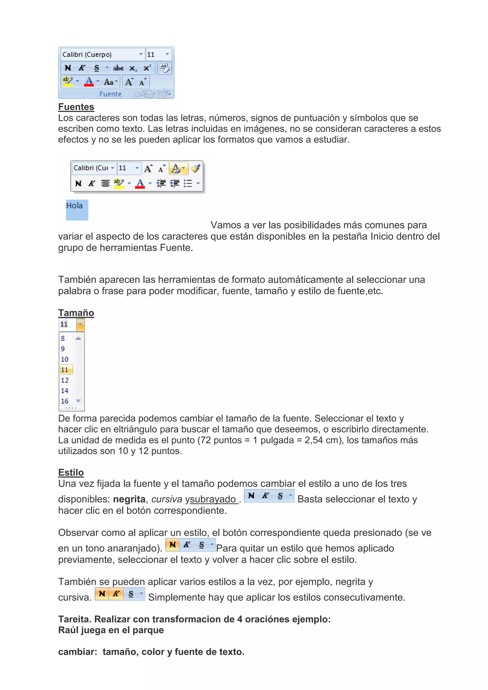 Fuentes
Los caracteres son todas las letras, números, signos de puntuación y símbolos que se
escriben como texto. Las letras incluidas en imágenes, no se consideran caracteres a estos
efectos y no se les pueden aplicar los formatos que vamos a estudiar.
Vamos a ver las posibilidades más comunes para
variar el aspecto de los caracteres que están disponibles en la pestaña Inicio dentro del
grupo de herramientas Fuente.
También aparecen las herramientas de formato automáticamente al seleccionar una
palabra o frase para poder modificar, fuente, tamaño y estilo de fuente,etc.
Tamaño
De forma parecida podemos cambiar el tamaño de la fuente. Seleccionar el texto y
hacer clic en eltriángulo para buscar el tamaño que deseemos, o escribirlo directamente.
La unidad de medida es el punto (72 puntos = 1 pulgada = 2,54 cm), los tamaños más
utilizados son 10 y 12 puntos.
Estilo
Una vez fijada la fuente y el tamaño podemos cambiar el estilo a uno de los tres
disponibles: negrita, cursiva ysubrayado . Basta seleccionar el texto y
hacer clic en el botón correspondiente.
Observar como al aplicar un estilo, el botón correspondiente queda presionado (se ve
en un tono anaranjado). Para quitar un estilo que hemos aplicado
previamente, seleccionar el texto y volver a hacer clic sobre el estilo.
También se pueden aplicar varios estilos a la vez, por ejemplo, negrita y
cursiva. Simplemente hay que aplicar los estilos consecutivamente.
Tareita. Realizar con transformacion de 4 oraciónes ejemplo:
Raúl juega en el parque
cambiar: tamaño, color y fuente de texto.
 