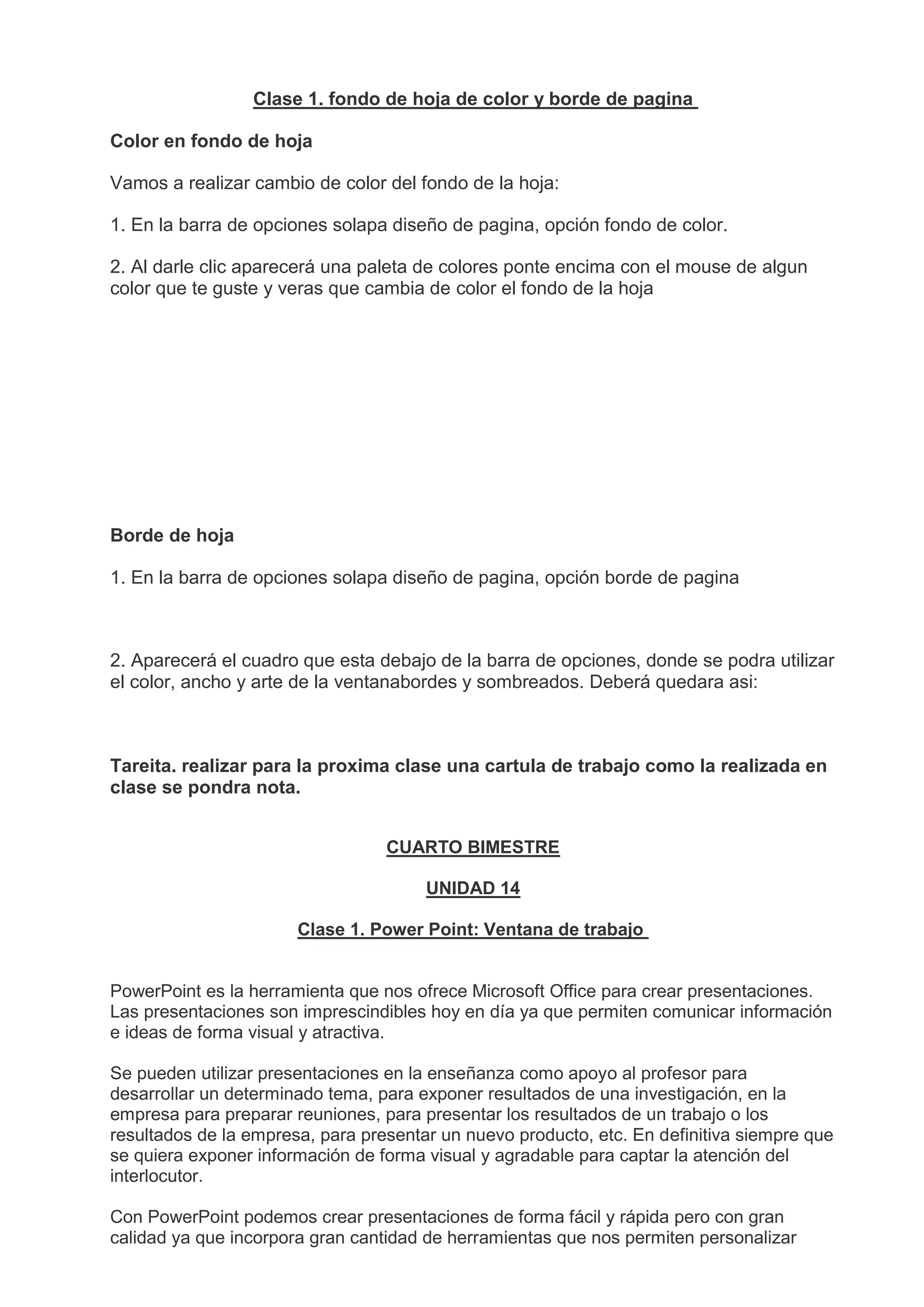 Clase 1. fondo de hoja de color y borde de pagina
Color en fondo de hoja
Vamos a realizar cambio de color del fondo de la hoja:
1. En la barra de opciones solapa diseño de pagina, opción fondo de color.
2. Al darle clic aparecerá una paleta de colores ponte encima con el mouse de algun
color que te guste y veras que cambia de color el fondo de la hoja
Borde de hoja
1. En la barra de opciones solapa diseño de pagina, opción borde de pagina
2. Aparecerá el cuadro que esta debajo de la barra de opciones, donde se podra utilizar
el color, ancho y arte de la ventanabordes y sombreados. Deberá quedara asi:
Tareita. realizar para la proxima clase una cartula de trabajo como la realizada en
clase se pondra nota.
CUARTO BIMESTRE
UNIDAD 14
Clase 1. Power Point: Ventana de trabajo
PowerPoint es la herramienta que nos ofrece Microsoft Office para crear presentaciones.
Las presentaciones son imprescindibles hoy en día ya que permiten comunicar información
e ideas de forma visual y atractiva.
Se pueden utilizar presentaciones en la enseñanza como apoyo al profesor para
desarrollar un determinado tema, para exponer resultados de una investigación, en la
empresa para preparar reuniones, para presentar los resultados de un trabajo o los
resultados de la empresa, para presentar un nuevo producto, etc. En definitiva siempre que
se quiera exponer información de forma visual y agradable para captar la atención del
interlocutor.
Con PowerPoint podemos crear presentaciones de forma fácil y rápida pero con gran
calidad ya que incorpora gran cantidad de herramientas que nos permiten personalizar
 