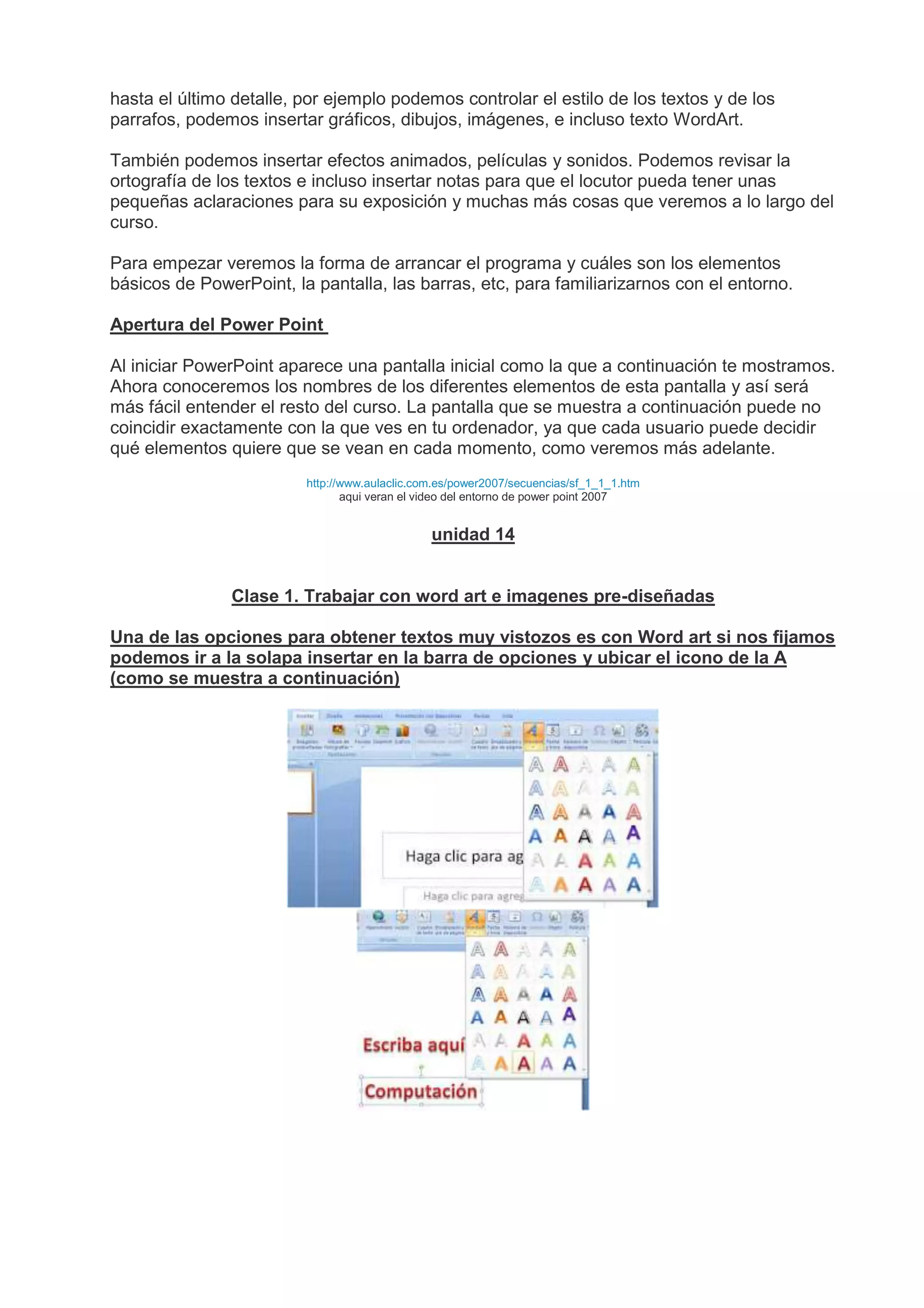 hasta el último detalle, por ejemplo podemos controlar el estilo de los textos y de los
parrafos, podemos insertar gráficos, dibujos, imágenes, e incluso texto WordArt.
También podemos insertar efectos animados, películas y sonidos. Podemos revisar la
ortografía de los textos e incluso insertar notas para que el locutor pueda tener unas
pequeñas aclaraciones para su exposición y muchas más cosas que veremos a lo largo del
curso.
Para empezar veremos la forma de arrancar el programa y cuáles son los elementos
básicos de PowerPoint, la pantalla, las barras, etc, para familiarizarnos con el entorno.
Apertura del Power Point
Al iniciar PowerPoint aparece una pantalla inicial como la que a continuación te mostramos.
Ahora conoceremos los nombres de los diferentes elementos de esta pantalla y así será
más fácil entender el resto del curso. La pantalla que se muestra a continuación puede no
coincidir exactamente con la que ves en tu ordenador, ya que cada usuario puede decidir
qué elementos quiere que se vean en cada momento, como veremos más adelante.
http://www.aulaclic.com.es/power2007/secuencias/sf_1_1_1.htm
aqui veran el video del entorno de power point 2007
unidad 14
Clase 1. Trabajar con word art e imagenes pre-diseñadas
Una de las opciones para obtener textos muy vistozos es con Word art si nos fijamos
podemos ir a la solapa insertar en la barra de opciones y ubicar el icono de la A
(como se muestra a continuación)
 
