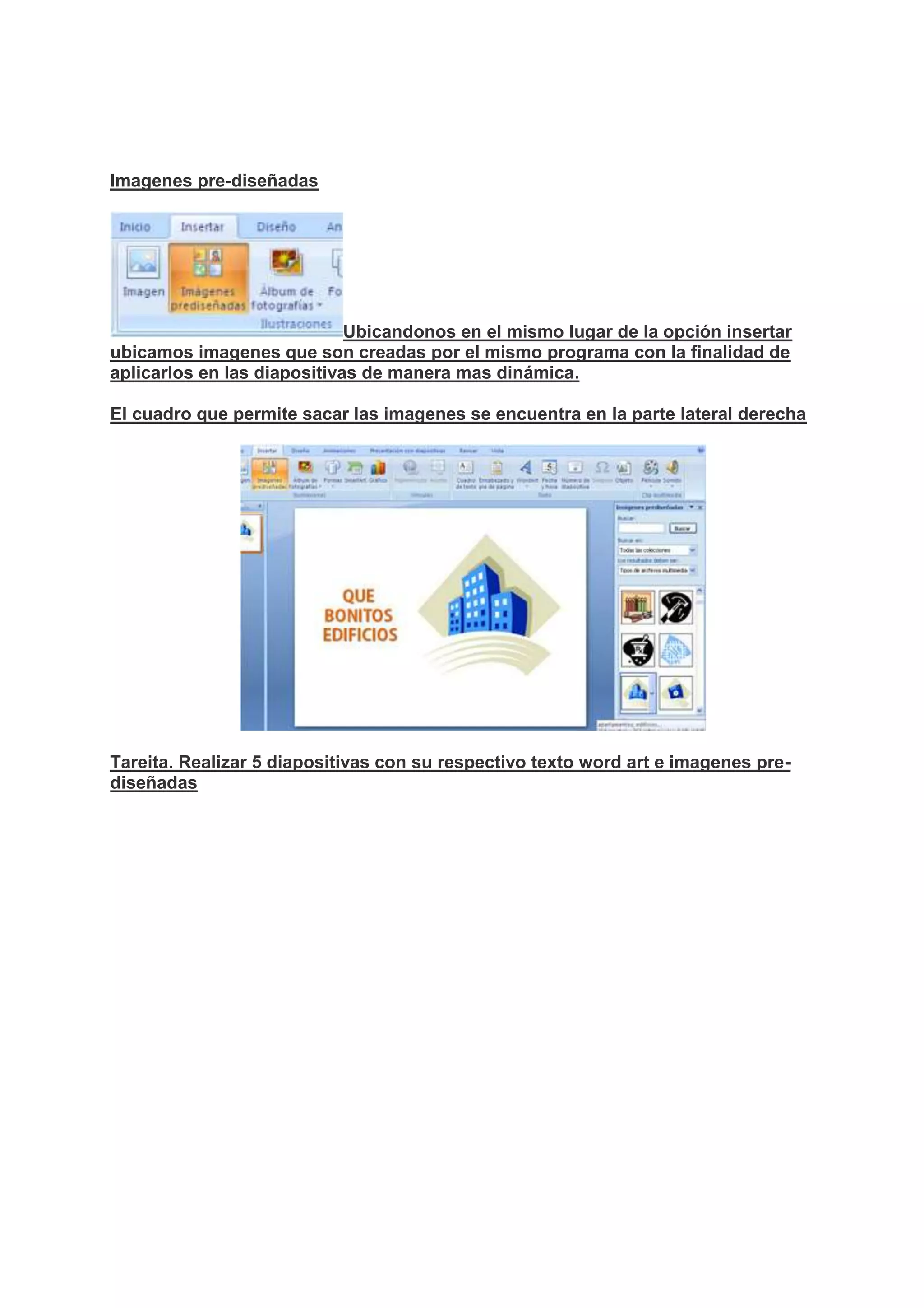 Imagenes pre-diseñadas
Ubicandonos en el mismo lugar de la opción insertar
ubicamos imagenes que son creadas por el mismo programa con la finalidad de
aplicarlos en las diapositivas de manera mas dinámica.
El cuadro que permite sacar las imagenes se encuentra en la parte lateral derecha
Tareita. Realizar 5 diapositivas con su respectivo texto word art e imagenes pre-
diseñadas
 