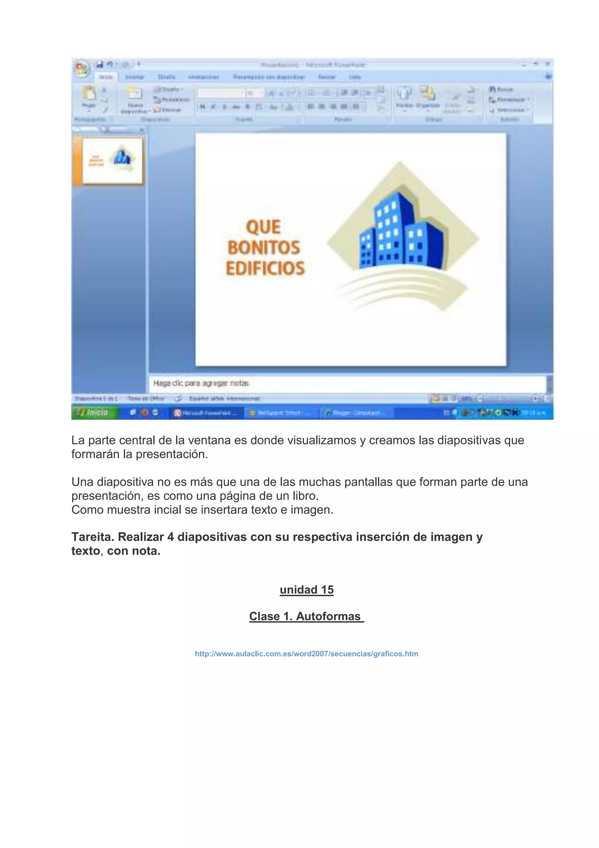 La parte central de la ventana es donde visualizamos y creamos las diapositivas que
formarán la presentación.
Una diapositiva no es más que una de las muchas pantallas que forman parte de una
presentación, es como una página de un libro.
Como muestra incial se insertara texto e imagen.
Tareita. Realizar 4 diapositivas con su respectiva inserción de imagen y
texto, con nota.
unidad 15
Clase 1. Autoformas
http://www.aulaclic.com.es/word2007/secuencias/graficos.htm
 