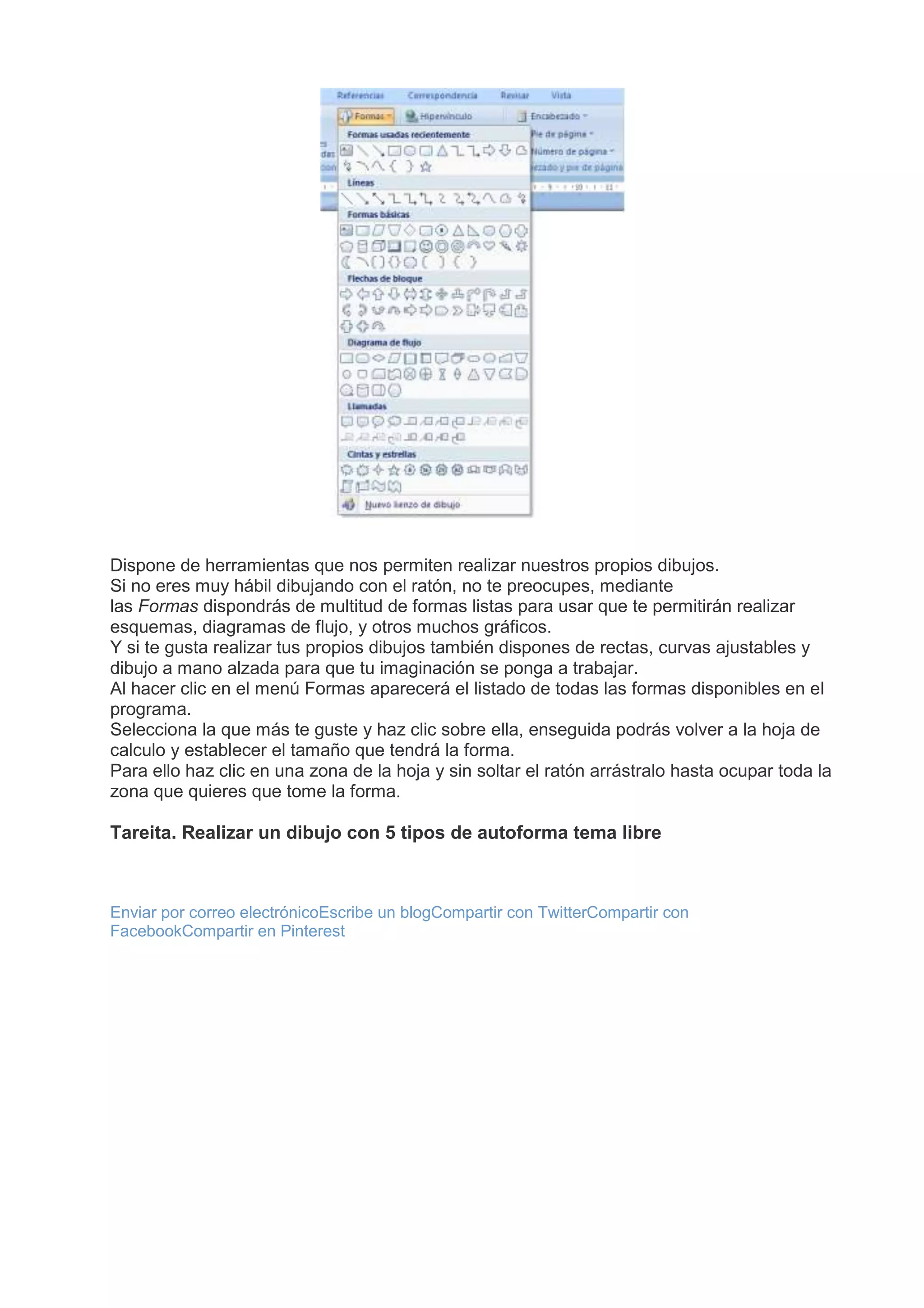Dispone de herramientas que nos permiten realizar nuestros propios dibujos.
Si no eres muy hábil dibujando con el ratón, no te preocupes, mediante
las Formas dispondrás de multitud de formas listas para usar que te permitirán realizar
esquemas, diagramas de flujo, y otros muchos gráficos.
Y si te gusta realizar tus propios dibujos también dispones de rectas, curvas ajustables y
dibujo a mano alzada para que tu imaginación se ponga a trabajar.
Al hacer clic en el menú Formas aparecerá el listado de todas las formas disponibles en el
programa.
Selecciona la que más te guste y haz clic sobre ella, enseguida podrás volver a la hoja de
calculo y establecer el tamaño que tendrá la forma.
Para ello haz clic en una zona de la hoja y sin soltar el ratón arrástralo hasta ocupar toda la
zona que quieres que tome la forma.
Tareita. Realizar un dibujo con 5 tipos de autoforma tema libre
Enviar por correo electrónicoEscribe un blogCompartir con TwitterCompartir con
FacebookCompartir en Pinterest
 