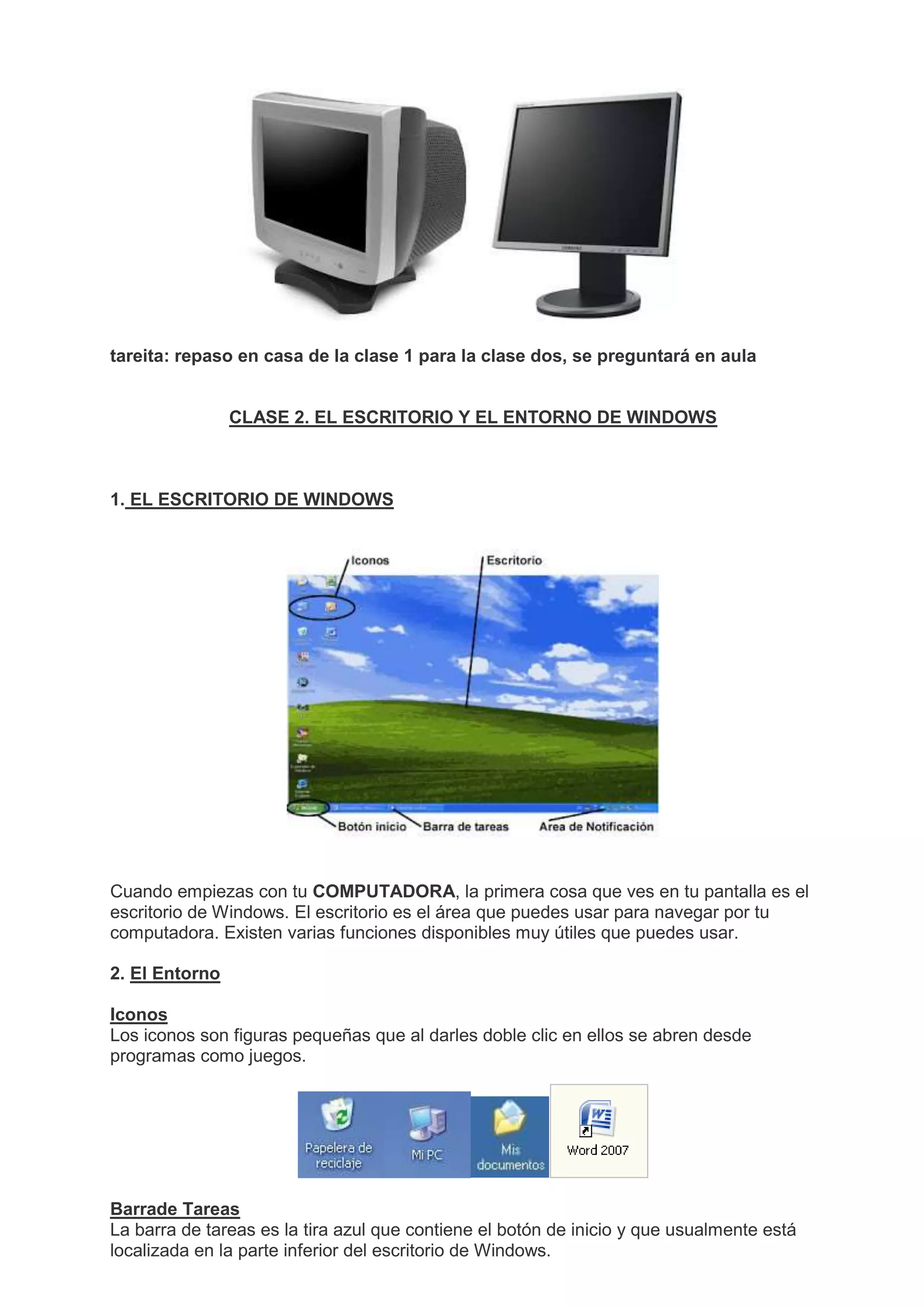 tareita: repaso en casa de la clase 1 para la clase dos, se preguntará en aula
CLASE 2. EL ESCRITORIO Y EL ENTORNO DE WINDOWS
1. EL ESCRITORIO DE WINDOWS
Cuando empiezas con tu COMPUTADORA, la primera cosa que ves en tu pantalla es el
escritorio de Windows. El escritorio es el área que puedes usar para navegar por tu
computadora. Existen varias funciones disponibles muy útiles que puedes usar.
2. El Entorno
Iconos
Los iconos son figuras pequeñas que al darles doble clic en ellos se abren desde
programas como juegos.
Barrade Tareas
La barra de tareas es la tira azul que contiene el botón de inicio y que usualmente está
localizada en la parte inferior del escritorio de Windows.
 