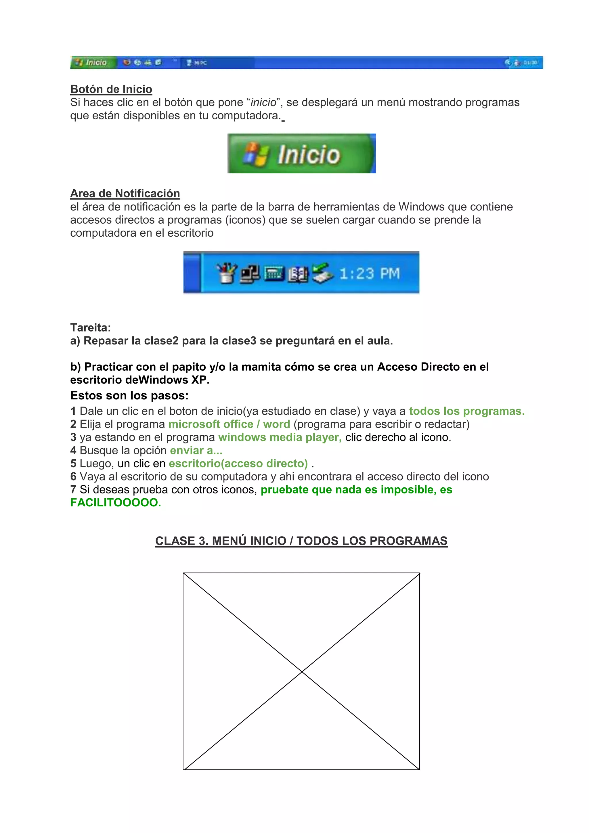 Botón de Inicio
Si haces clic en el botón que pone “inicio”, se desplegará un menú mostrando programas
que están disponibles en tu computadora.
Area de Notificación
el área de notificación es la parte de la barra de herramientas de Windows que contiene
accesos directos a programas (iconos) que se suelen cargar cuando se prende la
computadora en el escritorio
Tareita:
a) Repasar la clase2 para la clase3 se preguntará en el aula.
b) Practicar con el papito y/o la mamita cómo se crea un Acceso Directo en el
escritorio deWindows XP.
Estos son los pasos:
1 Dale un clic en el boton de inicio(ya estudiado en clase) y vaya a todos los programas.
2 Elija el programa microsoft office / word (programa para escribir o redactar)
3 ya estando en el programa windows media player, clic derecho al icono.
4 Busque la opción enviar a...
5 Luego, un clic en escritorio(acceso directo) .
6 Vaya al escritorio de su computadora y ahi encontrara el acceso directo del icono
7 Si deseas prueba con otros iconos, pruebate que nada es imposible, es
FACILITOOOOO.
CLASE 3. MENÚ INICIO / TODOS LOS PROGRAMAS
 
