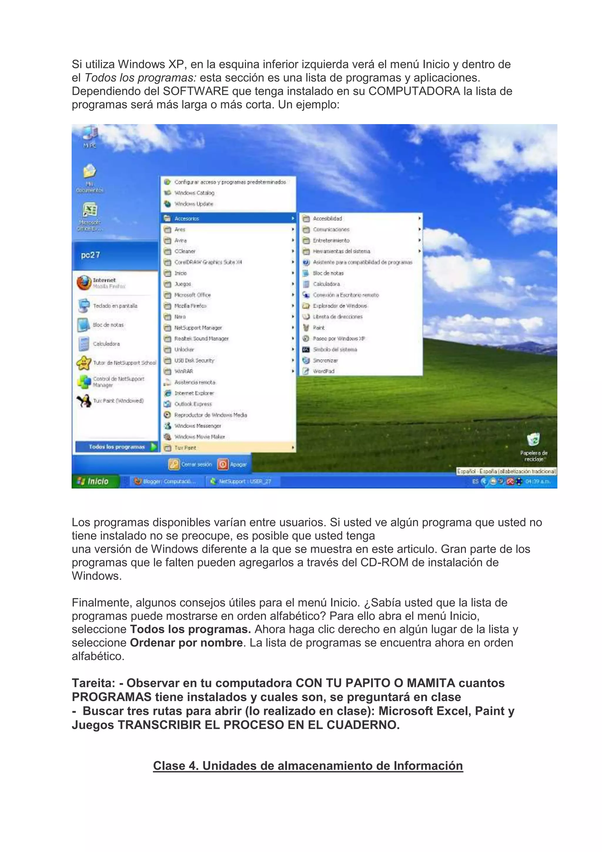 Si utiliza Windows XP, en la esquina inferior izquierda verá el menú Inicio y dentro de
el Todos los programas: esta sección es una lista de programas y aplicaciones.
Dependiendo del SOFTWARE que tenga instalado en su COMPUTADORA la lista de
programas será más larga o más corta. Un ejemplo:
Los programas disponibles varían entre usuarios. Si usted ve algún programa que usted no
tiene instalado no se preocupe, es posible que usted tenga
una versión de Windows diferente a la que se muestra en este articulo. Gran parte de los
programas que le falten pueden agregarlos a través del CD-ROM de instalación de
Windows.
Finalmente, algunos consejos útiles para el menú Inicio. ¿Sabía usted que la lista de
programas puede mostrarse en orden alfabético? Para ello abra el menú Inicio,
seleccione Todos los programas. Ahora haga clic derecho en algún lugar de la lista y
seleccione Ordenar por nombre. La lista de programas se encuentra ahora en orden
alfabético.
Tareita: - Observar en tu computadora CON TU PAPITO O MAMITA cuantos
PROGRAMAS tiene instalados y cuales son, se preguntará en clase
- Buscar tres rutas para abrir (lo realizado en clase): Microsoft Excel, Paint y
Juegos TRANSCRIBIR EL PROCESO EN EL CUADERNO.
Clase 4. Unidades de almacenamiento de Información
 
