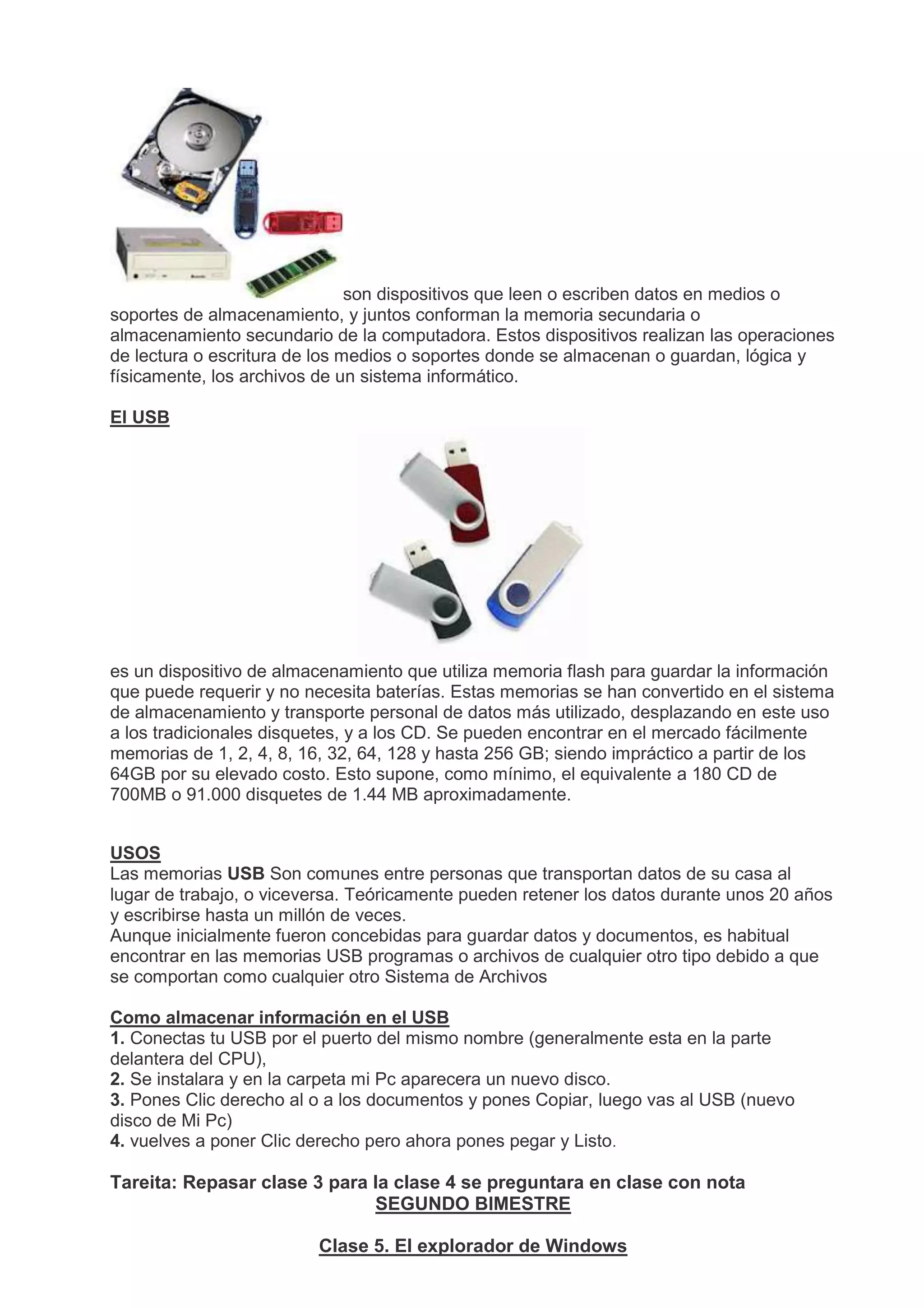 son dispositivos que leen o escriben datos en medios o
soportes de almacenamiento, y juntos conforman la memoria secundaria o
almacenamiento secundario de la computadora. Estos dispositivos realizan las operaciones
de lectura o escritura de los medios o soportes donde se almacenan o guardan, lógica y
físicamente, los archivos de un sistema informático.
El USB
es un dispositivo de almacenamiento que utiliza memoria flash para guardar la información
que puede requerir y no necesita baterías. Estas memorias se han convertido en el sistema
de almacenamiento y transporte personal de datos más utilizado, desplazando en este uso
a los tradicionales disquetes, y a los CD. Se pueden encontrar en el mercado fácilmente
memorias de 1, 2, 4, 8, 16, 32, 64, 128 y hasta 256 GB; siendo impráctico a partir de los
64GB por su elevado costo. Esto supone, como mínimo, el equivalente a 180 CD de
700MB o 91.000 disquetes de 1.44 MB aproximadamente.
USOS
Las memorias USB Son comunes entre personas que transportan datos de su casa al
lugar de trabajo, o viceversa. Teóricamente pueden retener los datos durante unos 20 años
y escribirse hasta un millón de veces.
Aunque inicialmente fueron concebidas para guardar datos y documentos, es habitual
encontrar en las memorias USB programas o archivos de cualquier otro tipo debido a que
se comportan como cualquier otro Sistema de Archivos
Como almacenar información en el USB
1. Conectas tu USB por el puerto del mismo nombre (generalmente esta en la parte
delantera del CPU),
2. Se instalara y en la carpeta mi Pc aparecera un nuevo disco.
3. Pones Clic derecho al o a los documentos y pones Copiar, luego vas al USB (nuevo
disco de Mi Pc)
4. vuelves a poner Clic derecho pero ahora pones pegar y Listo.
Tareita: Repasar clase 3 para la clase 4 se preguntara en clase con nota
SEGUNDO BIMESTRE
Clase 5. El explorador de Windows
 