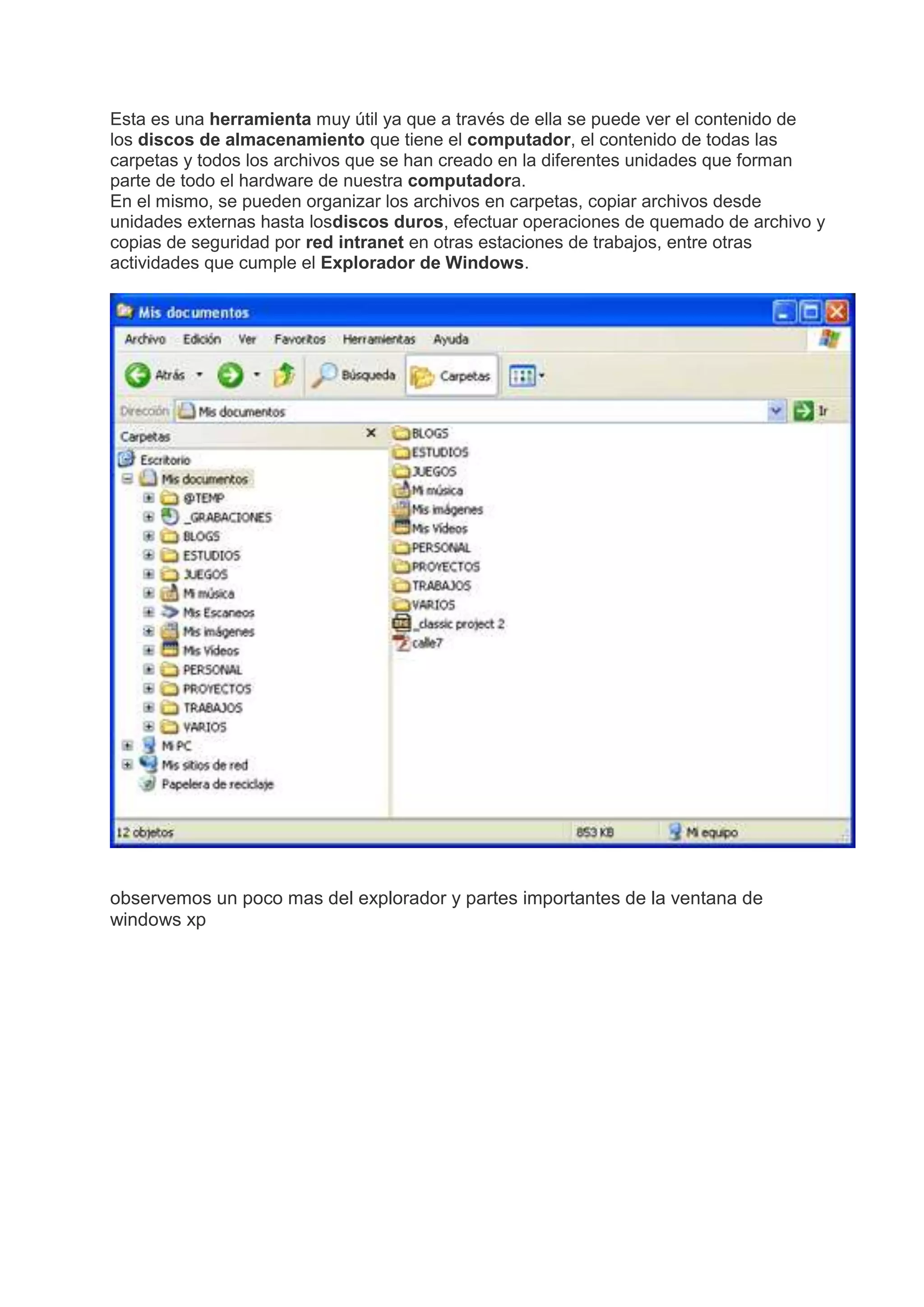 Esta es una herramienta muy útil ya que a través de ella se puede ver el contenido de
los discos de almacenamiento que tiene el computador, el contenido de todas las
carpetas y todos los archivos que se han creado en la diferentes unidades que forman
parte de todo el hardware de nuestra computadora.
En el mismo, se pueden organizar los archivos en carpetas, copiar archivos desde
unidades externas hasta losdiscos duros, efectuar operaciones de quemado de archivo y
copias de seguridad por red intranet en otras estaciones de trabajos, entre otras
actividades que cumple el Explorador de Windows.
observemos un poco mas del explorador y partes importantes de la ventana de
windows xp
 