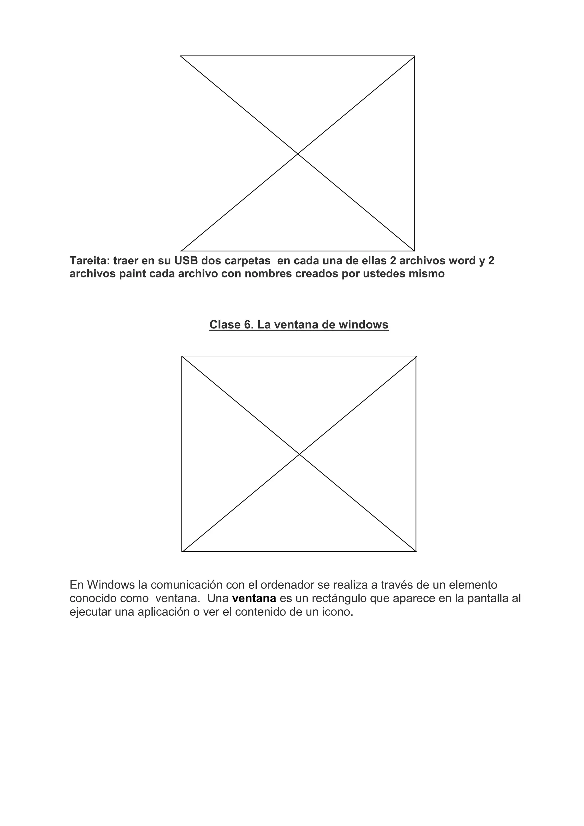 Tareita: traer en su USB dos carpetas en cada una de ellas 2 archivos word y 2
archivos paint cada archivo con nombres creados por ustedes mismo
Clase 6. La ventana de windows
En Windows la comunicación con el ordenador se realiza a través de un elemento
conocido como ventana. Una ventana es un rectángulo que aparece en la pantalla al
ejecutar una aplicación o ver el contenido de un icono.
 