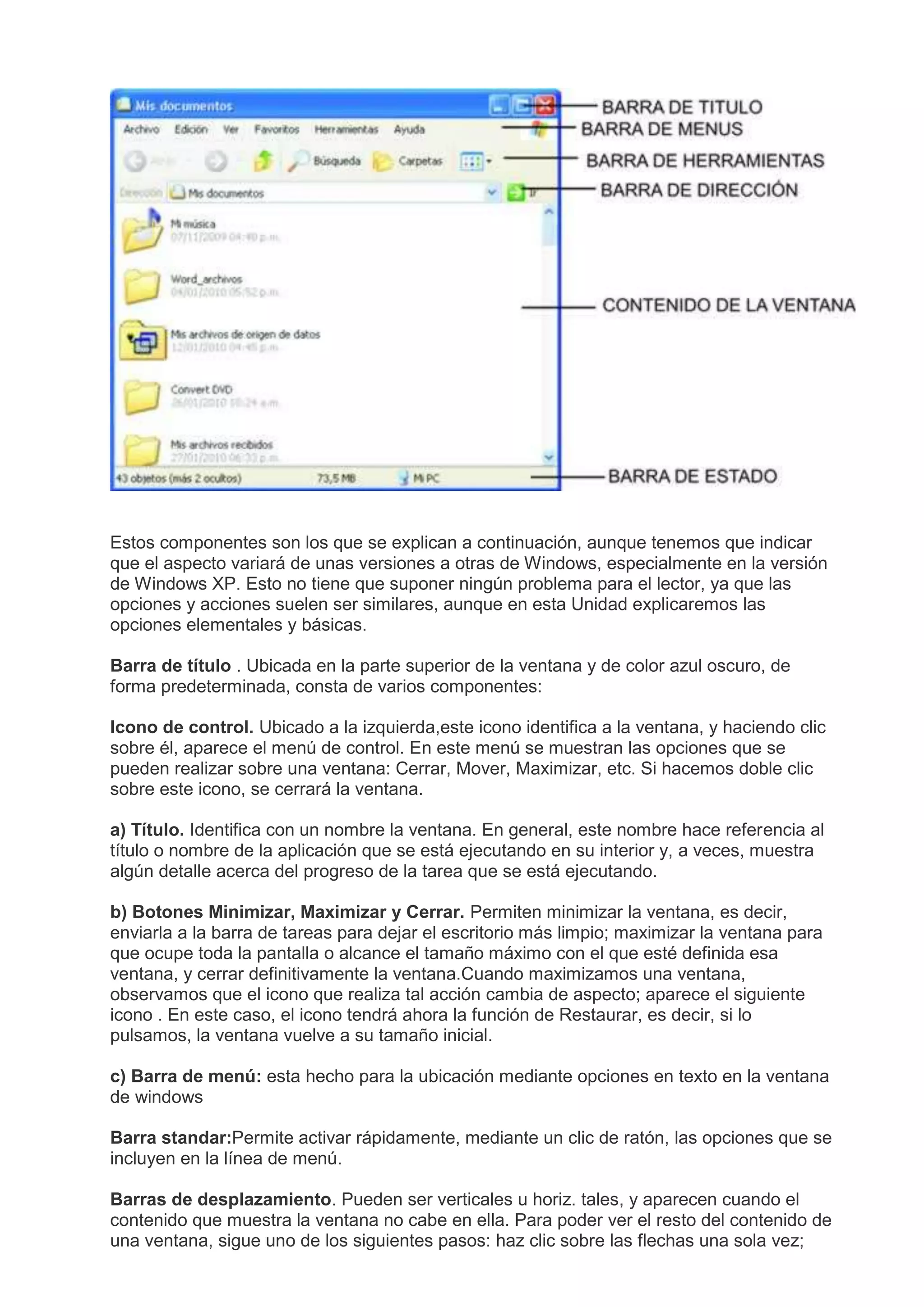 Estos componentes son los que se explican a continuación, aunque tenemos que indicar
que el aspecto variará de unas versiones a otras de Windows, especialmente en la versión
de Windows XP. Esto no tiene que suponer ningún problema para el lector, ya que las
opciones y acciones suelen ser similares, aunque en esta Unidad explicaremos las
opciones elementales y básicas.
Barra de título . Ubicada en la parte superior de la ventana y de color azul oscuro, de
forma predeterminada, consta de varios componentes:
Icono de control. Ubicado a la izquierda,este icono identifica a la ventana, y haciendo clic
sobre él, aparece el menú de control. En este menú se muestran las opciones que se
pueden realizar sobre una ventana: Cerrar, Mover, Maximizar, etc. Si hacemos doble clic
sobre este icono, se cerrará la ventana.
a) Título. Identifica con un nombre la ventana. En general, este nombre hace referencia al
título o nombre de la aplicación que se está ejecutando en su interior y, a veces, muestra
algún detalle acerca del progreso de la tarea que se está ejecutando.
b) Botones Minimizar, Maximizar y Cerrar. Permiten minimizar la ventana, es decir,
enviarla a la barra de tareas para dejar el escritorio más limpio; maximizar la ventana para
que ocupe toda la pantalla o alcance el tamaño máximo con el que esté definida esa
ventana, y cerrar definitivamente la ventana.Cuando maximizamos una ventana,
observamos que el icono que realiza tal acción cambia de aspecto; aparece el siguiente
icono . En este caso, el icono tendrá ahora la función de Restaurar, es decir, si lo
pulsamos, la ventana vuelve a su tamaño inicial.
c) Barra de menú: esta hecho para la ubicación mediante opciones en texto en la ventana
de windows
Barra standar:Permite activar rápidamente, mediante un clic de ratón, las opciones que se
incluyen en la línea de menú.
Barras de desplazamiento. Pueden ser verticales u horiz. tales, y aparecen cuando el
contenido que muestra la ventana no cabe en ella. Para poder ver el resto del contenido de
una ventana, sigue uno de los siguientes pasos: haz clic sobre las flechas una sola vez;
 