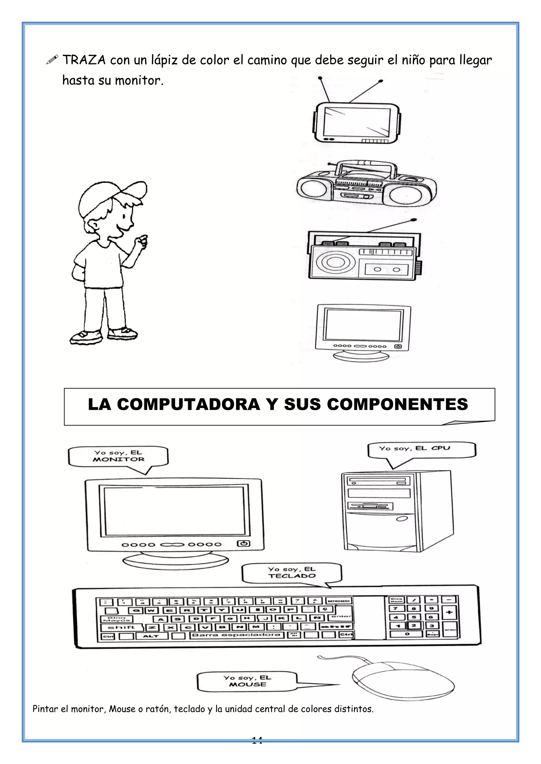 14
 TRAZA con un lápiz de color el camino que debe seguir el niño para llegar
hasta su monitor.
Pintar el monitor, Mouse o ratón, teclado y la unidad central de colores distintos.
LA COMPUTADORA Y SUS COMPONENTES
 