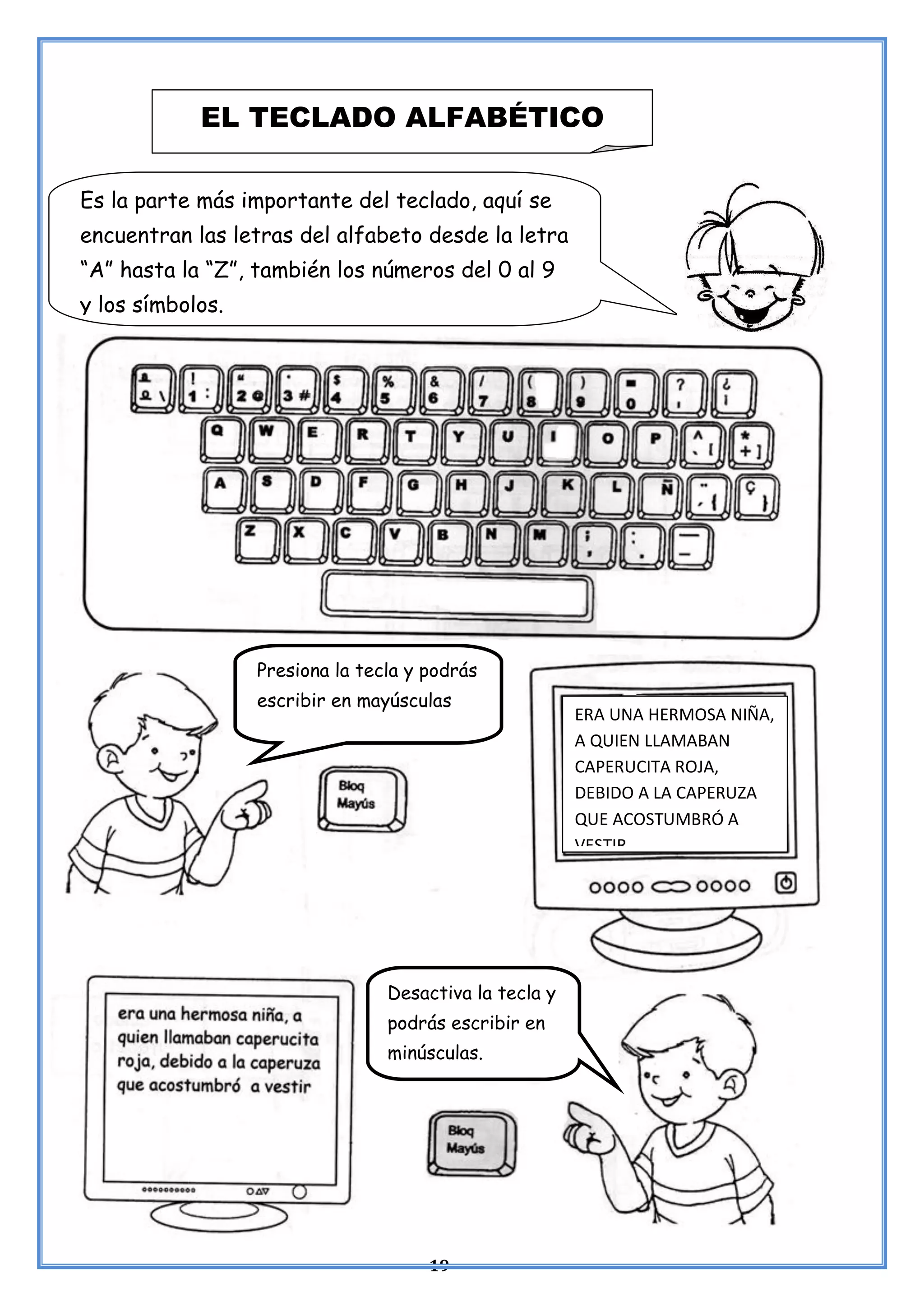 19
EL TECLADO ALFABÉTICO
Es la parte más importante del teclado, aquí se
encuentran las letras del alfabeto desde la letra
“A” hasta la “Z”, también los números del 0 al 9
y los símbolos.
Presiona la tecla y podrás
escribir en mayúsculas
ERA UNA HERMOSA NIÑA,
A QUIEN LLAMABAN
CAPERUCITA ROJA,
DEBIDO A LA CAPERUZA
QUE ACOSTUMBRÓ A
VESTIR
Desactiva la tecla y
podrás escribir en
minúsculas.
 
