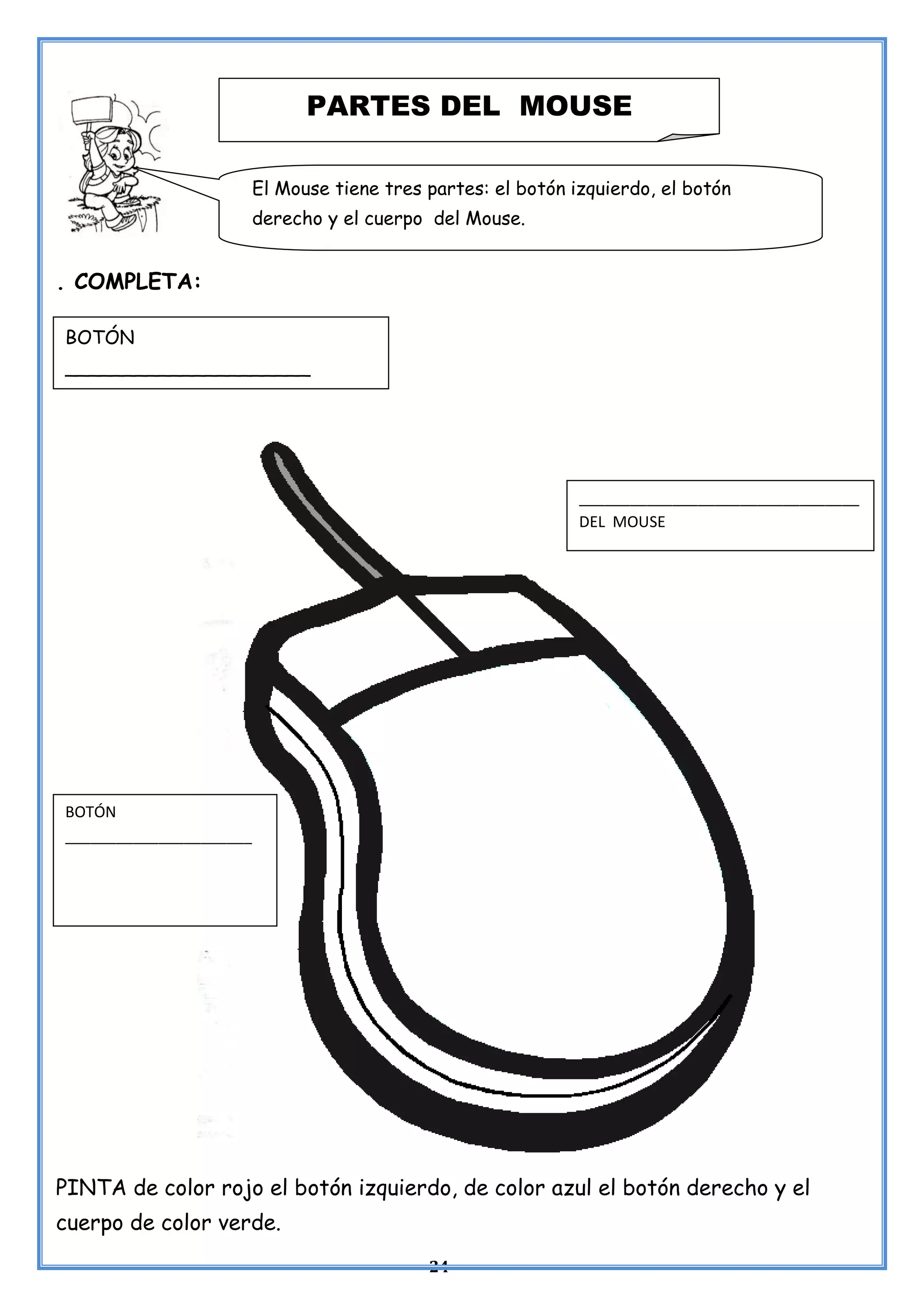 24
. COMPLETA:
PINTA de color rojo el botón izquierdo, de color azul el botón derecho y el
cuerpo de color verde.
PARTES DEL MOUSE
El Mouse tiene tres partes: el botón izquierdo, el botón
derecho y el cuerpo del Mouse.
BOTÓN
_____________________
_________________________________
DEL MOUSE
BOTÓN
______________________
 