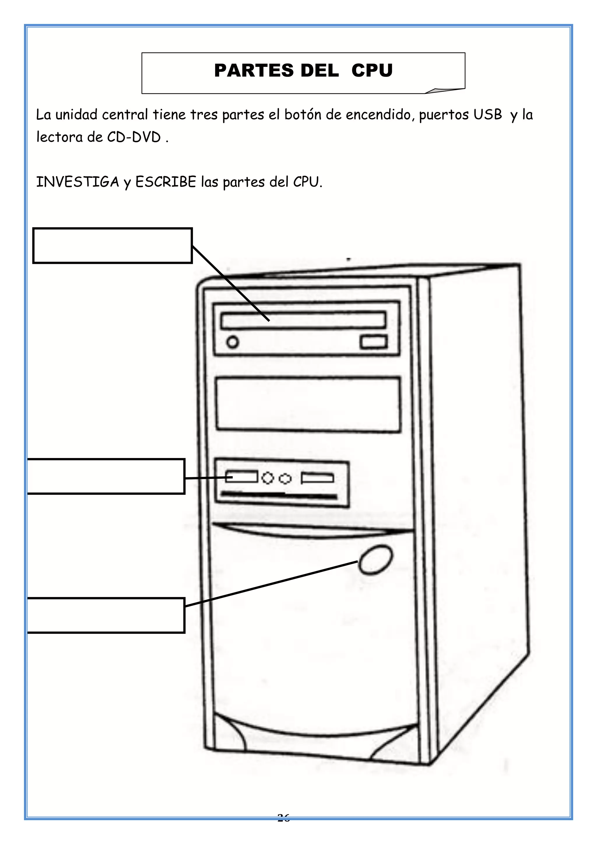 26
La unidad central tiene tres partes el botón de encendido, puertos USB y la
lectora de CD-DVD .
INVESTIGA y ESCRIBE las partes del CPU.
PARTES DEL CPU
 