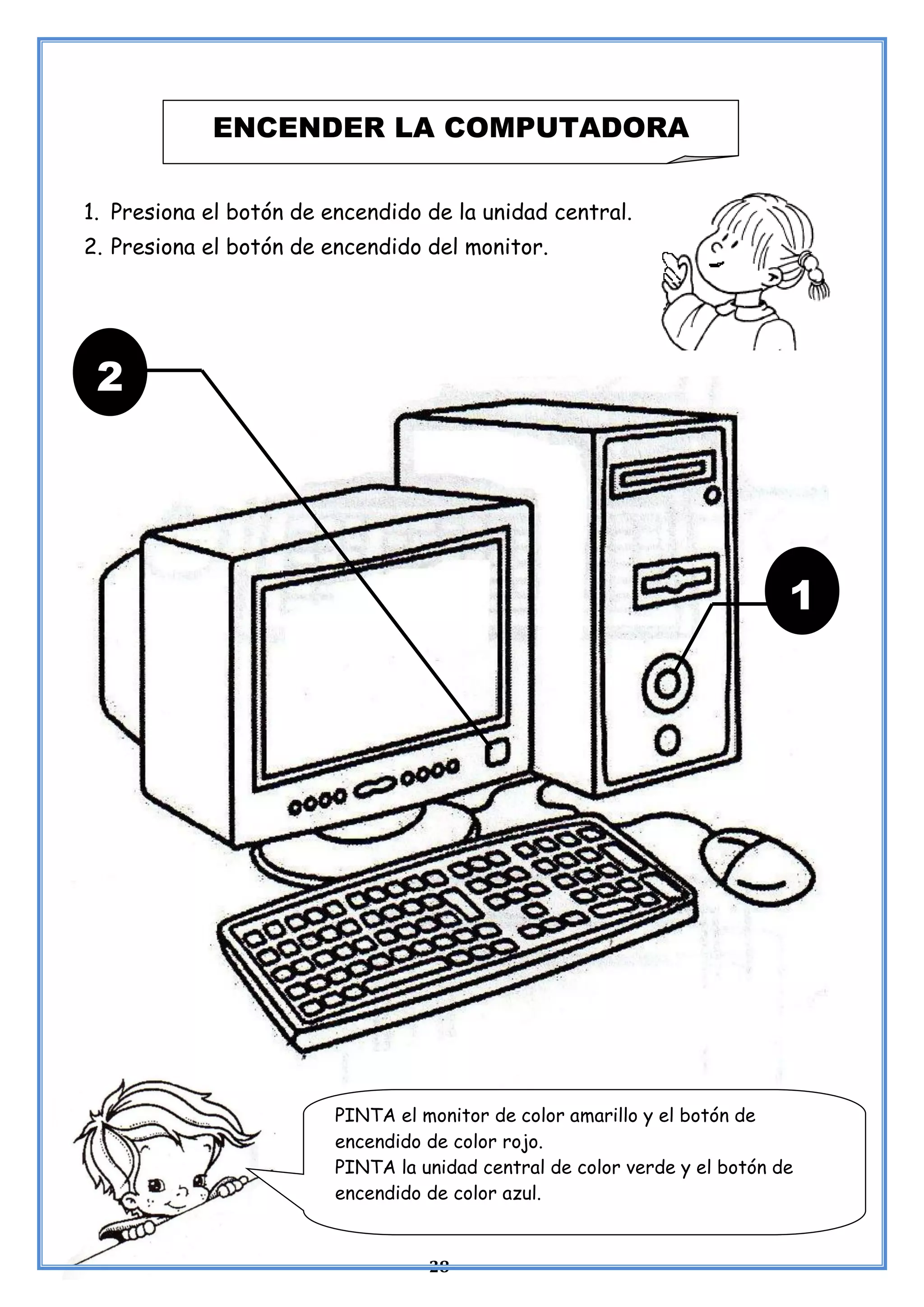 28
1. Presiona el botón de encendido de la unidad central.
2. Presiona el botón de encendido del monitor.
ENCENDER LA COMPUTADORA
2
1
PINTA el monitor de color amarillo y el botón de
encendido de color rojo.
PINTA la unidad central de color verde y el botón de
encendido de color azul.
 