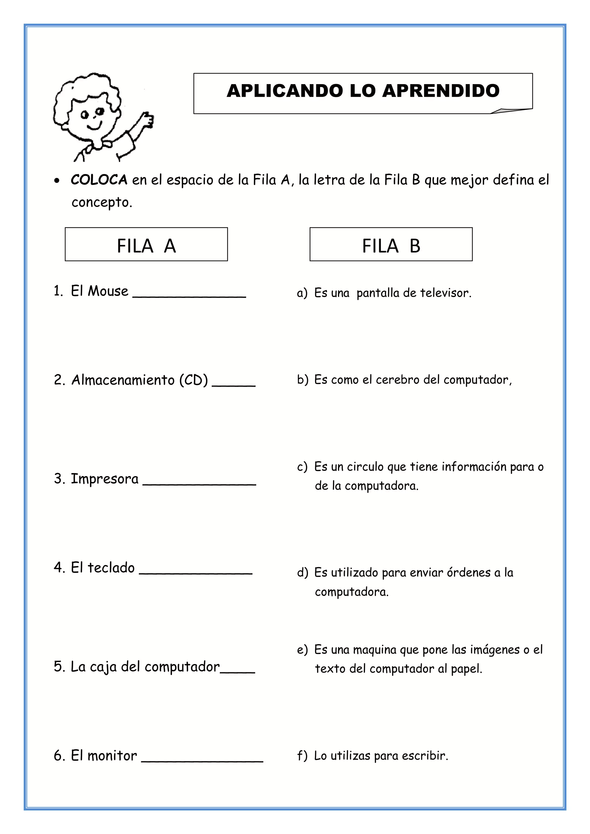 31
• COLOCA en el espacio de la Fila A, la letra de la Fila B que mejor defina el
concepto.
1. El Mouse _____________
2. Almacenamiento (CD) _____
3. Impresora _____________
4. El teclado _____________
5. La caja del computador____
6. El monitor ______________
APLICANDO LO APRENDIDO
a) Es una pantalla de televisor.
b) Es como el cerebro del computador,
c) Es un circulo que tiene información para o
de la computadora.
d) Es utilizado para enviar órdenes a la
computadora.
e) Es una maquina que pone las imágenes o el
texto del computador al papel.
f) Lo utilizas para escribir.
FILA A FILA B
 