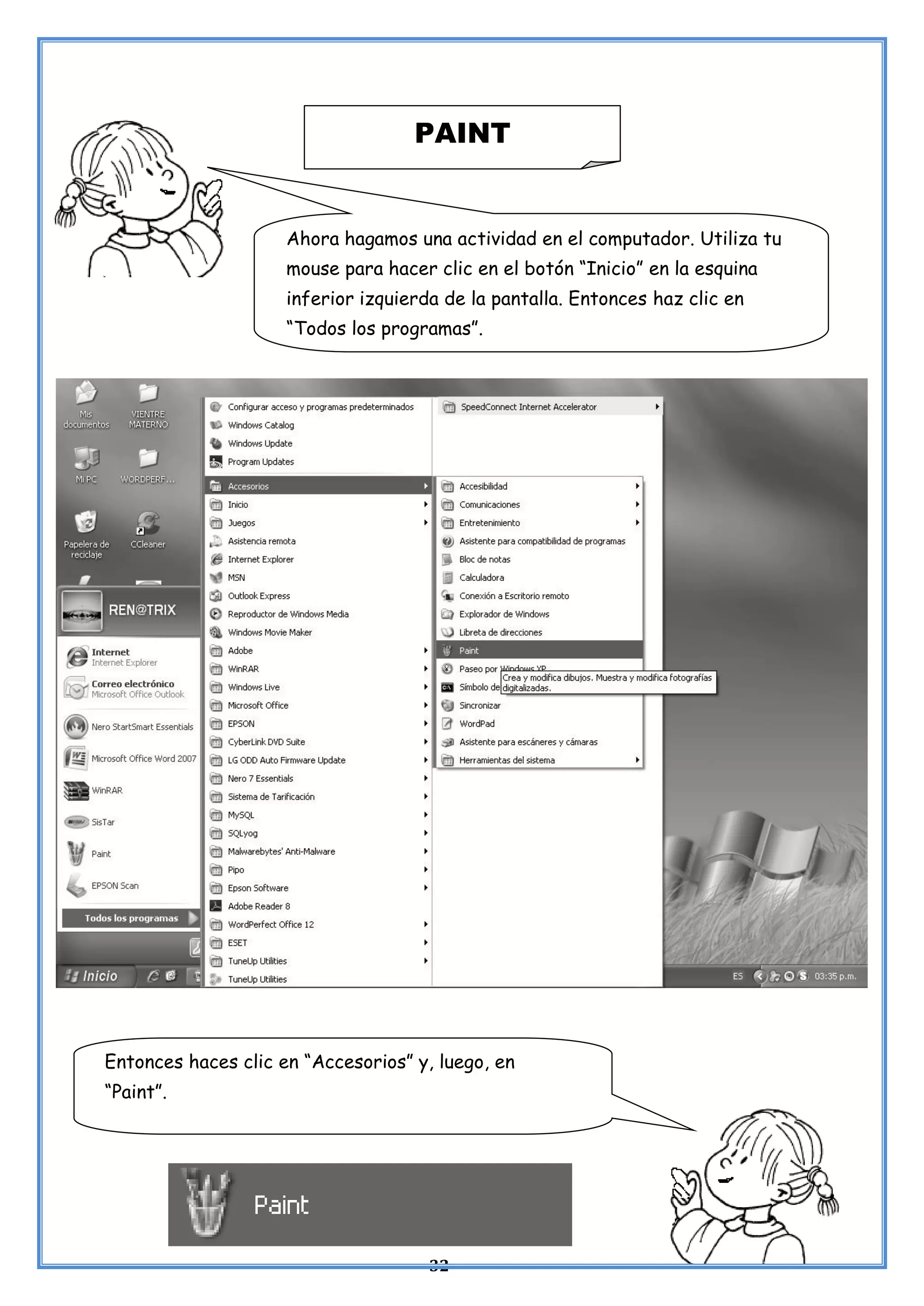 32
PAINT
Ahora hagamos una actividad en el computador. Utiliza tu
mouse para hacer clic en el botón “Inicio” en la esquina
inferior izquierda de la pantalla. Entonces haz clic en
“Todos los programas”.
Entonces haces clic en “Accesorios” y, luego, en
“Paint”.
 