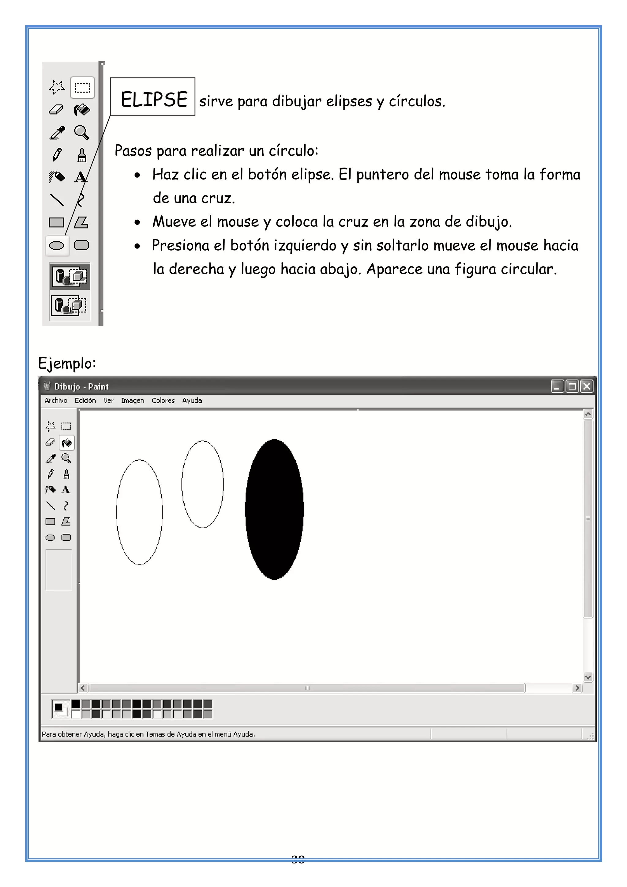 38
ELIPSE sirve para dibujar elipses y círculos.
Pasos para realizar un círculo:
• Haz clic en el botón elipse. El puntero del mouse toma la forma
de una cruz.
• Mueve el mouse y coloca la cruz en la zona de dibujo.
• Presiona el botón izquierdo y sin soltarlo mueve el mouse hacia
la derecha y luego hacia abajo. Aparece una figura circular.
Ejemplo:
 
