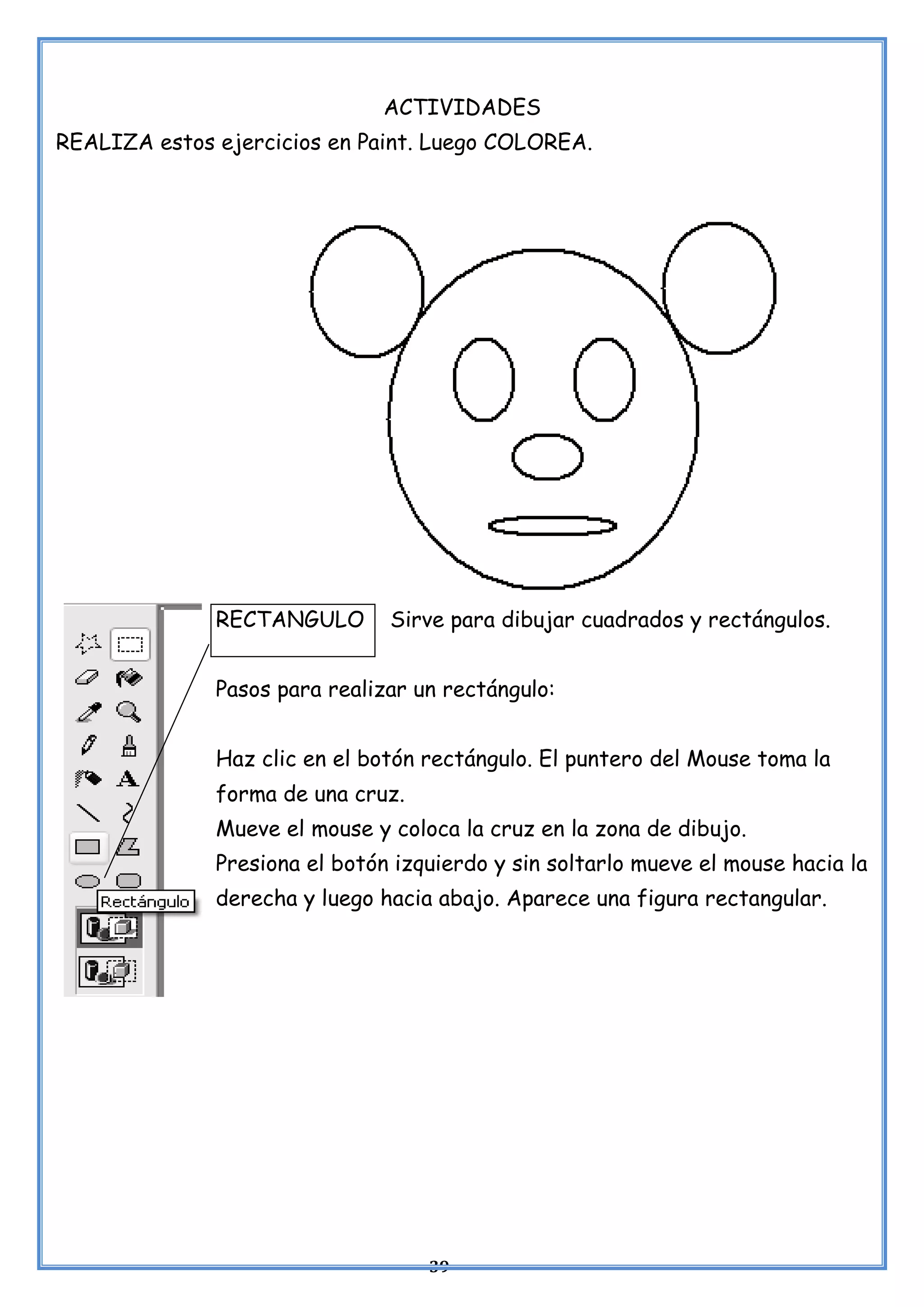 39
ACTIVIDADES
REALIZA estos ejercicios en Paint. Luego COLOREA.
RECTANGULO Sirve para dibujar cuadrados y rectángulos.
Pasos para realizar un rectángulo:
Haz clic en el botón rectángulo. El puntero del Mouse toma la
forma de una cruz.
Mueve el mouse y coloca la cruz en la zona de dibujo.
Presiona el botón izquierdo y sin soltarlo mueve el mouse hacia la
derecha y luego hacia abajo. Aparece una figura rectangular.
 