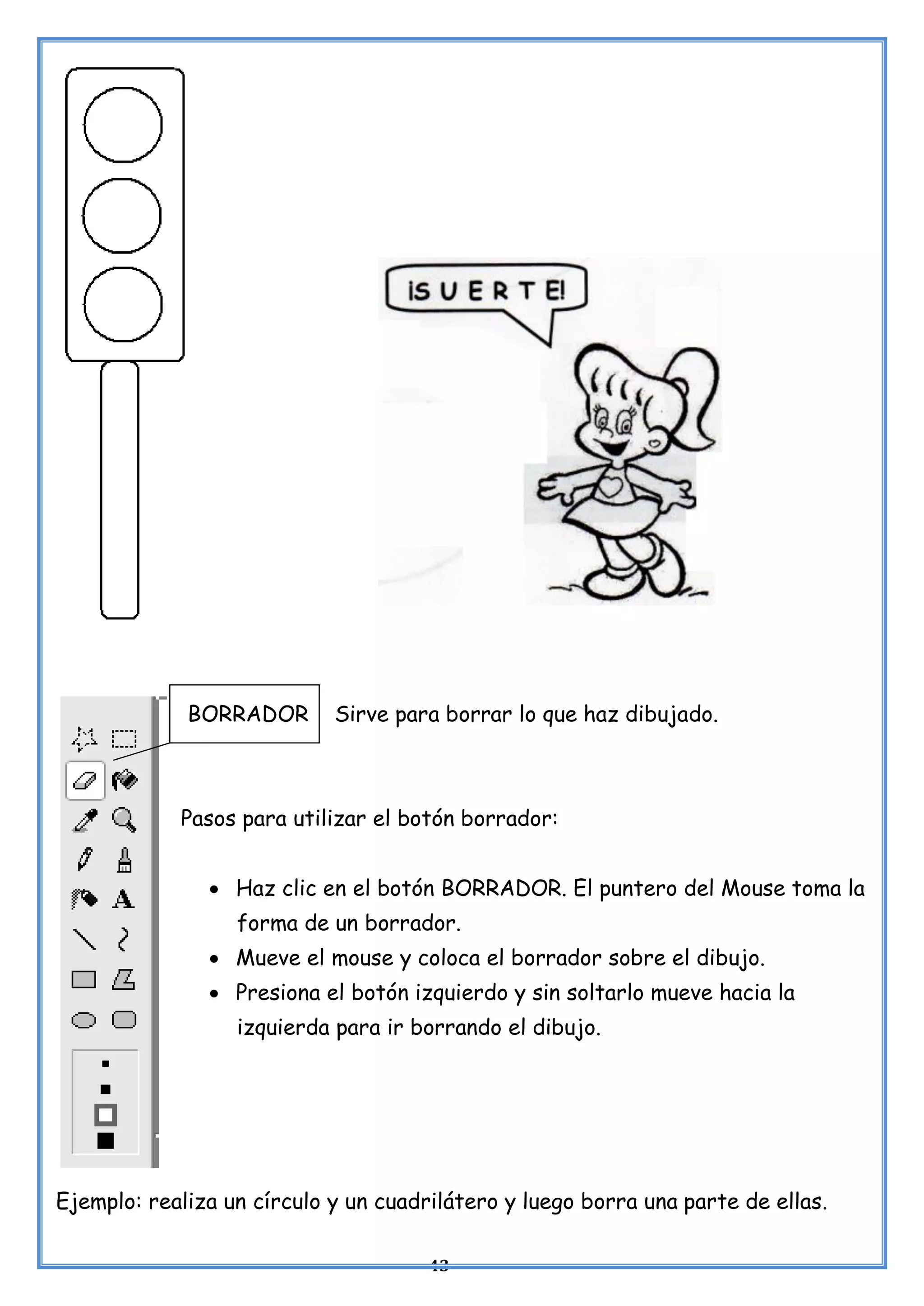 43
BORRADOR Sirve para borrar lo que haz dibujado.
Pasos para utilizar el botón borrador:
• Haz clic en el botón BORRADOR. El puntero del Mouse toma la
forma de un borrador.
• Mueve el mouse y coloca el borrador sobre el dibujo.
• Presiona el botón izquierdo y sin soltarlo mueve hacia la
izquierda para ir borrando el dibujo.
Ejemplo: realiza un círculo y un cuadrilátero y luego borra una parte de ellas.
 