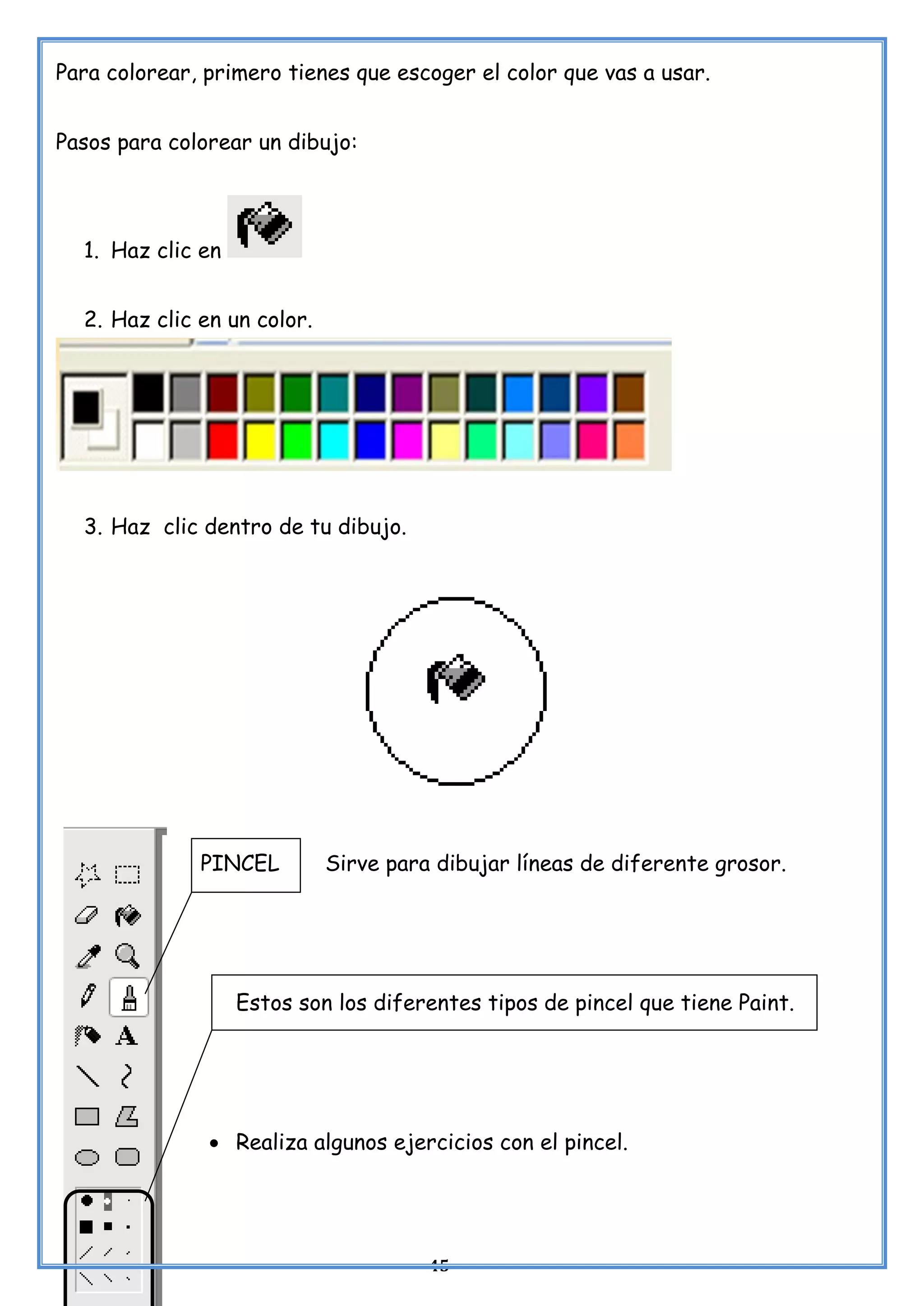 45
Para colorear, primero tienes que escoger el color que vas a usar.
Pasos para colorear un dibujo:
1. Haz clic en
2. Haz clic en un color.
3. Haz clic dentro de tu dibujo.
PINCEL Sirve para dibujar líneas de diferente grosor.
Estos son los diferentes tipos de pincel que tiene Paint.
• Realiza algunos ejercicios con el pincel.
 