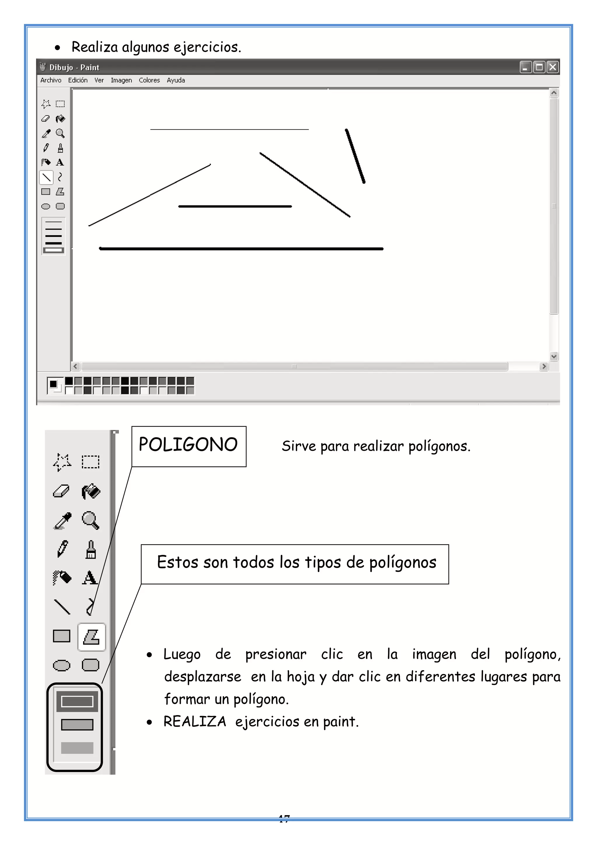 47
• Realiza algunos ejercicios.
POLIGONO Sirve para realizar polígonos.
Estos son todos los tipos de polígonos
• Luego de presionar clic en la imagen del polígono,
desplazarse en la hoja y dar clic en diferentes lugares para
formar un polígono.
• REALIZA ejercicios en paint.
 